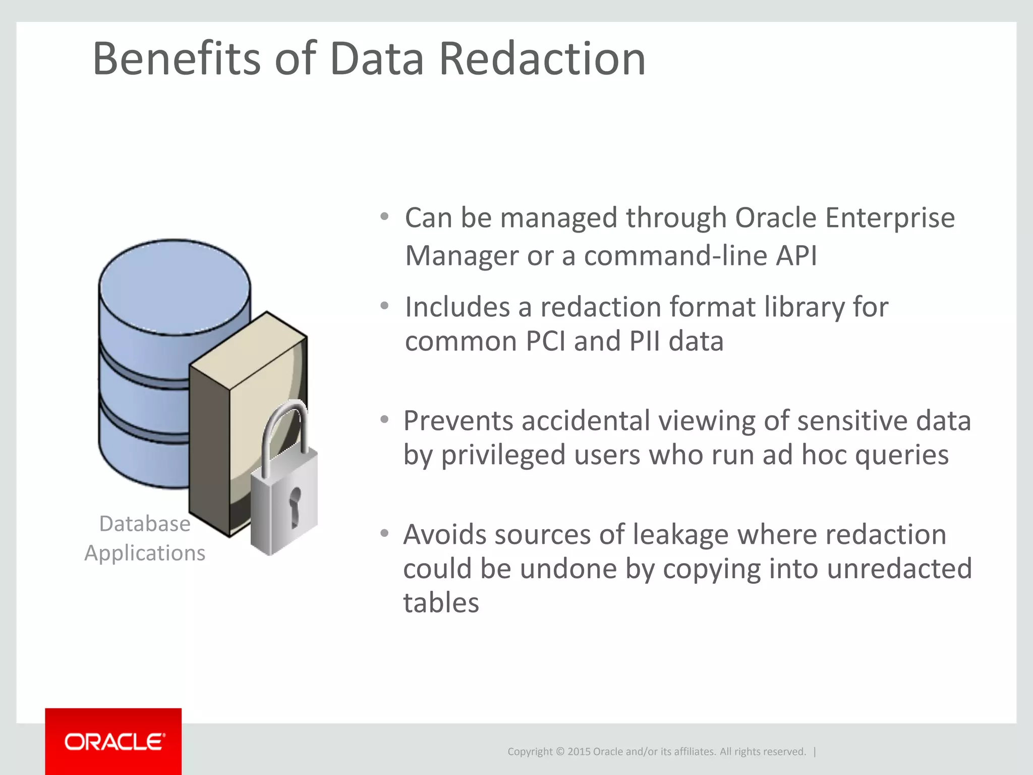 Copyright © 2015 Oracle and/or its affiliates. All rights reserved. |
Benefits of Data Redaction
• Can be managed through Oracle Enterprise
Manager or a command-line API
• Includes a redaction format library for
common PCI and PII data
• Prevents accidental viewing of sensitive data
by privileged users who run ad hoc queries
• Avoids sources of leakage where redaction
could be undone by copying into unredacted
tables
Database
Applications
 