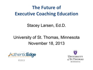 The Future of
Executive Coaching Education
Stacey Larsen, Ed.D.
University of St. Thomas, Minnesota
November 18, 2013

©2013

 