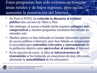 Estos programas han sido exitosos en conectar áreas rurales y de bajos ingresos, pero no en aumentar la penetración del Internet En Perú el FITEL ha  reducido la distancia al teléfono público  más cercano de 56km a 5km Sin embargo, el acceso a banda ancha requiere  enfoques más comprensivos  y muchos programas existentes han fallado en entender esto Muchos países se han enfocado en instalar telecentros (puntos de acceso público a Internet), pero han fallado en comprender la necesidad para  contenidos relevantes y entrenamiento  de la población objetivo para  aprovechar al máximo  el Internet En la mayoría de casos, la falta de  infraestructura de transmisión  se ha traducido en conexiones de muy alto costo, afectando la  sostenibilidad  de los telecentros 