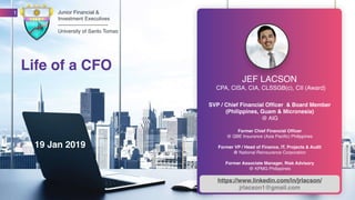 www.jrlacson.com
CPA, CISA, CIA, CLSSGB(c), CII (Award)
SVP / Chief Financial Officer & Board Member
(Philippines, Guam & Micronesia)
@ AIG
Former Chief Financial Officer
@ QBE Insurance (Asia Pacific) Philippines
Former VP / Head of Finance, IT, Projects & Audit
@ National Reinsurance Corporation
Former Associate Manager, Risk Advisory
@ KPMG Philippines
1
JEF LACSON
https://www.linkedin.com/in/jrlacson/
jrlacson1@gmail.com
Life of a CFO
Junior Financial &
Investment Executives
-----------------------------
University of Santo Tomas
19 Jan 2019
 