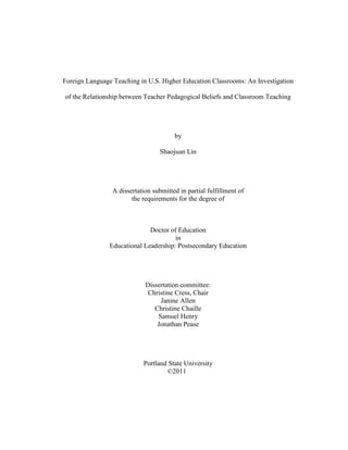 Foreign Language Teaching in U.S. Higher Education Classrooms: An Investigation
of the Relationship between Teacher Pedagogical Beliefs and Classroom Teaching
by
Shaojuan Lin
A dissertation submitted in partial fulfillment of
the requirements for the degree of
Doctor of Education
in
Educational Leadership: Postsecondary Education
Dissertation committee:
Christine Cress, Chair
Janine Allen
Christine Chaille
Samuel Henry
Jonathan Pease
Portland State University
©2011
 