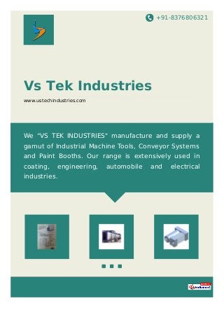 +91-8376806321
Vs Tek Industries
www.ustechindustries.com
We “VS TEK INDUSTRIES" manufacture and supply a
gamut of Industrial Machine Tools, Conveyor Systems
and Paint Booths. Our range is extensively used in
coating, engineering, automobile and electrical
industries.
 