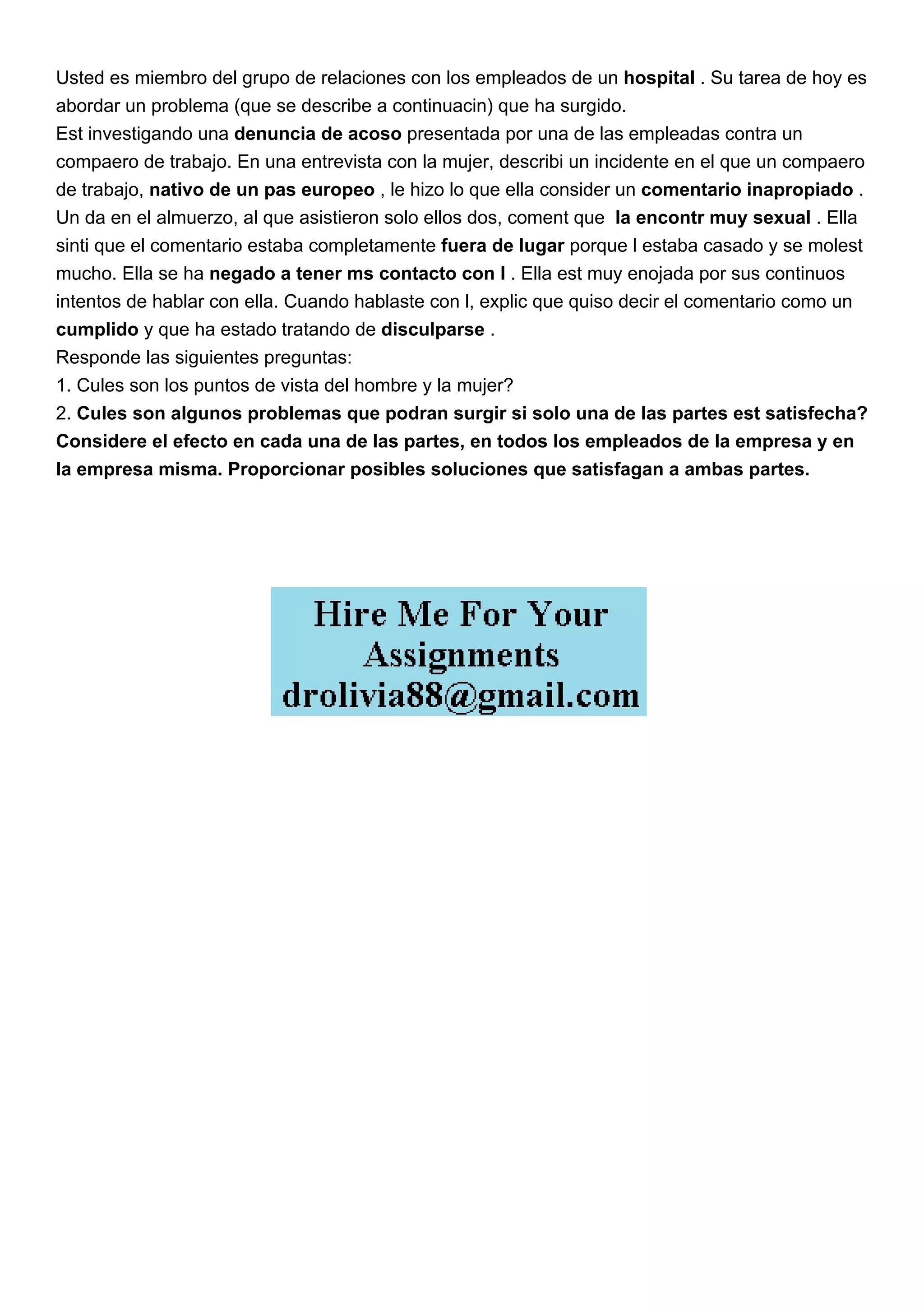 Usted es miembro del grupo de relaciones con los empleados de un hospital . Su tarea de hoy es
abordar un problema (que se describe a continuacin) que ha surgido.
Est investigando una denuncia de acoso presentada por una de las empleadas contra un
compaero de trabajo. En una entrevista con la mujer, describi un incidente en el que un compaero
de trabajo, nativo de un pas europeo , le hizo lo que ella consider un comentario inapropiado .
Un da en el almuerzo, al que asistieron solo ellos dos, coment que la encontr muy sexual . Ella
sinti que el comentario estaba completamente fuera de lugar porque l estaba casado y se molest
mucho. Ella se ha negado a tener ms contacto con l . Ella est muy enojada por sus continuos
intentos de hablar con ella. Cuando hablaste con l, explic que quiso decir el comentario como un
cumplido y que ha estado tratando de disculparse .
Responde las siguientes preguntas:
1. Cules son los puntos de vista del hombre y la mujer?
2. Cules son algunos problemas que podran surgir si solo una de las partes est satisfecha?
Considere el efecto en cada una de las partes, en todos los empleados de la empresa y en
la empresa misma. Proporcionar posibles soluciones que satisfagan a ambas partes.