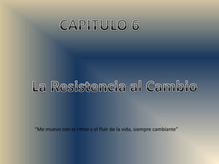 CAPITULO 6 La Resistencia al Cambio “Me muevo con el ritmo y el fluir de la vida, siempre cambiante” 