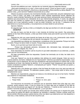 Louise L. Hay Usted puede sanar su vida
Escucho las palabras que usan, mientras les voy haciendo algunas preguntas básicas:
¿Qué está sucediendo en su vida? ¿Cómo anda de salud? ¿Cómo se gana la vida? ¿Le gusta su
trabajo? ¿Cómo van sus finanzas? ¿Cómo es su vida amorosa? ¿Cómo terminó su última relación? Y la
anterior a ésa, ¿cómo terminó? Hábleme brevemente de su niñez.
Observo la postura corporal y los movimientos faciales, pero sobre todo, escucho realmente lo que
dicen y cómo lo dicen. Las ideas y las palabras crean nuestras experiencias futuras. Mientras las
escucho, puedo entender fácilmente por qué esas personas tienen precisamente esos problemas. Las
palabras que pronunciamos son indicadores de lo que interiormente pensamos. A veces, las palabras
que usan mis clientes no cuadran con las experiencias que describen. Entonces sé que no están en
contacto con lo que realmente sucede, o que me están mintiendo; una de dos. Y cualquiera de las
alternativas es un punto de partida, y nos proporciona una base desde la cual comenzar.
Ejercicio: Debería.
En segundo lugar, les doy un bloc y un bolígrafo y les digo que escriban en lo alto de la página:
DEBERIA
Se trata de hacer una lista de cinco o seis maneras de terminar esa oración. Hay personas a
quienes se les hace difícil empezar, y otras que tienen tantas cosas para escribir que se les hace difícil
detenerse.
Después les pido que vayan leyendo las frases de la lista una a una, comenzando cada oración
con un "Debería...", y a medida que las van leyendo, les pregunto: "¿Por qué?".
Las respuestas que obtengo son interesantes y reveladoras como las siguientes: Porque me lo dijo
mi madre. Porque me daría miedo no hacerlo. Porque tengo que ser perfecto.
Bueno, es lo que tiene que hacer todo el mundo.
Porque soy demasiado perezoso, demasiado alto, demasiado bajo, demasiado gordo,
demasiado tonto (o delgado, feo, inútil...).
Esas respuestas me enseñan cuál es el punto en que están atascados en sus creencias, y cuáles
creen que son sus limitaciones.
No hago comentarios sobre las respuestas. Cuando han terminado con la lista, les hablo de la
palabra "debería".
Creo que "debería" es una de las palabras más dañinas de nuestro lenguaje. Cada vez que la
usamos estamos, de hecho, hablando de una "equivocación". Decimos que estamos equivocados, o que
lo estuvimos o que lo estaremos. No creo que necesitemos más equivocaciones en nuestra vida. Lo que
necesitamos es tener más libertad de elección. A mí me gustaría hacer desaparecer para siempre de
nuestro vocabulario la palabra "debería", y reemplazarla por "podría". "Podría" nos permite una opción, y
nunca nos equivocamos.
Después pido a mis clientes que vuelvan a leer las frases de la lista una a una, pero que esta vez
empiecen cada oración diciendo: "Si realmente quisiera, podría...". Eso arroja sobre el tema una luz
completamente nueva.
Mientras van respondiendo, pregunto con dulzura a mis clientes por que no lo han hecho. También
aquí podemos oír respuestas reveladoras:
o Porque no quiero.
o Tengo miedo.
o No sé cómo.
o Porque no sirvo para
nada.
o Etcétera.
Con frecuencia me encuentro con personas que se reprochan desde hace años algo que, para
empezar, jamás quisieron hacer. O que se critican por no hacer algo que en realidad no fue idea de
ellas, sino de otra persona que alguna ve?, les dijo que "deberían...". Cuando se dan cuenta de eso, ya
pueden ir borrando aquello de su "lista de deberías", ¡y con qué alivio!
Fíjense en toda la gente que durante años intenta estudiar una carrera que ni siquiera les gusta,
sólo porque los padres les dijeron que deberían ser dentistas o maestros. Piensen cuántas veces nos
hemos sentido inferiores porque cuando éramos niños nos dijeron que deberíamos ser más despiertos o
más ricos, o más creativos, como el tío tal o la prima cual.
10 de 92
 