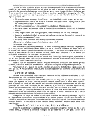 Louise L. Hay Usted puede sanar su vida
Tom era un pintor excelente, y tenía algunos clientes adinerados que le pedían que les pintase
murales en sus casas. Sin embargo, no se sabía por qué él siempre se quedaba corto en sus
honorarios. Su factura jamás llegaba a cubrir el tiempo que le había llevado el trabajo. Cualquiera que
ofrece un servicio o crea un producto que es único en su género puede fijarle cualquier precio. A los
ricos les encanta pagar mucho por lo que compran; sienten que eso da más valor al artículo. He aquí
algunos ejemplos más:
o Mi compañero está cansado y de mal humor, y pienso qué habré hecho yo para que así sea.
o Alguien me invita a salir un par de veces y después no vuelve a llamar. Supongo que yo debo
de haber cometido alguna incorrección.
o Mi matrimonio se deshace, y me quedo convencida de que el fracaso es mío.
o Mi cuerpo no está a la altura de los de las revistas de moda, femenina o masculina, y me siento
inferior.
o Si no "hago la venta" o no "consigo el papel", estoy seguro de que "no sirvo para nada".
o Como me asusta la intimidad, no permito que nadie se me acerque demasiado y me refugio en
los contactos sexuales anónimos.
o No puedo tomar decisiones porque estoy seguro de equivocarme.
¿Cómo expresa usted su desconocimiento de su propio valor?
La perfección de los bebés.
¡Qué perfecta era usted cuando era bebé! Los bebés no tienen que hacer nada para ser perfectos;
ya lo son, y actúan como si lo supieran. Saben que son el centro del Universo. No tienen miedo de
reclamar lo que quieren. Expresan libremente sus emociones. Uno sabe cuándo un bebé está enojado, y
además lo sabe todo el vecindario. También se sabe cuándo están contentos, con esa sonrisa que
ilumina toda la habitación. Los bebé están llenos de amor.
Los más pequeñitos pueden morirse por falta de amor. Cuando ya somos mayores, aprendemos a
vivir sin amor, pero los bebés no son capaces de resistirlo. Además, aman todo su cuerpo, incluso sus
propias heces. Tienen una entereza increíble.
Usted ha sido así; todos hemos sido así. Después empezamos a escuchar a los adultos que nos
rodeaban, que habían aprendido a tener miedo, y empezamos a negar nuestra propia magnificencia.
Yo nunca me lo creo cuando los clientes intentan convencerme de lo terribles y poco dignos de
amor que son. Mi trabajo consiste en devolverlos a aquella época en que realmente sabían amarse a sí
mismos.
Ejercicio: El espejo.
Después pido al cliente que tome un espejito, se mire a los ojos, pronuncie su nombre y se diga:
"Te amo y te acepto exactamente tal como eres".
Esto es tremendamente difícil para muchas personas. Es muy raro que alguien reaccione con
calma, y no digamos con placer, ante este ejercicio. Algunos lloran o llegan al borde de las lágrimas,
otros se encolerizan, hay quien resta méritos a sus rasgos o cualidades y quien insiste en que no puede
hacer algo así. Hasta hubo un hombre que arrojó el espejo al otro lado de la habitación y trató de huir.
Necesitó varios meses para ser capaz de establecer una relación consigo mismo en el espejo.
Durante años, yo me miré en el espejo sólo para criticar lo que veía. Ahora me divierte recordar las
horas interminables que me pasaba depilándome las cejas en el intento de hacerme por lo menos
aceptable. Recuerdo que solía darme miedo mirarme a los ojos.
Este ejercicio tan simple me enseña muchas cosas. En menos de una hora puedo llegar a algunos
de los problemas fundamentales subyacentes por debajo del que aparece como problema manifiesto. Si
trabajamos solamente en el nivel de este último, podemos pasarnos un tiempo interminable resolviendo
todos los detalles, y en el momento en que creemos haberlo "arreglado", vuelve a saltar donde no lo
esperábamos.
"El problema" casi nunca es el verdadero problema
Una dienta estaba tan preocupada por su aspecto, y especialmente por los dientes, que iba de una
dentista a otra, y decía que lo único que conseguía era que cada vez se le viera peor. Cuando fue a
12 de 92
 