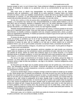Louise L. Hay Usted puede sanar su vida
hacerse arreglar la nariz, no se lo hicieron bien. Cada profesional reflejaba su propia convicción de que
era fea. El problema no estaba en su apariencia, sino en su convencimiento de que eso era un
problema.
Otra mujer tenía un aliento muy desagradable; era incómodo estar cerca de ella. Estaba
estudiando para ser predicadora, y por debajo de su porte espiritual y piadoso había una furiosa
corriente de cólera y celos que estallaba ocasionalmente, cuando ella temía que alguien pudiera estar
amenazando su posición. Lo que interiormente sentía se expresaba en su aliento, ofensivo incluso
cuando ella procuraba demostrar amor. Nadie la amenazaba, a no ser ella misma.
Un día vino a verme un chico de quince años, acompañado de su madre; tenía la enfermedad de
Hodgkin, y le concedían tres meses de vida. Comprensiblemente, la madre estaba histérica y era de
trato difícil, pero el muchacho, despierto e inteligente, quería vivir. Se mostró dispuesto a hacer todo lo
que le dije, incluso a cambiar su manera de pensar y de hablar. Sus padres, separados, estaban
siempre discutiendo, y en realidad el joven no tenía una vida hogareña estable.
Deseaba desesperadamente ser actor. La persecución de la fama y la fortuna pesaba en él mucho
más que su capacidad para el júbilo. Creía que sólo podía ser aceptado y reconocido en su valor si se
hacía famoso. Le enseñé a amarse y aceptarse como era, empezó a ponerse bien y ahora, ya adulto,
actúa con regularidad en Broadway. A medida que aprendía a aceptar el gozo de ser quien era, le fueron
ofreciendo diversos papeles.
El exceso de peso es otro buen ejemplo de cómo podemos desperdiciar muchísima energía en el
intento de corregir un problema que no es el real. Es frecuente que la gente se pase años y años
combatiendo el fantasma de la grasa, sin poder rebajar de peso. Entonces culpan de todos sus
problemas al exceso de peso, que en realidad no es más que un efecto externo de un profundo
problema interior, que, por lo que he podido comprobar, es siempre miedo y necesidad de protección.
Cuando se siente asustada o insegura, o le parece que "no sirve para", mucha gente se refugia en
los kilos extra como una protección.
Insistir en acusarnos de pesar demasiado, sentirnos culpables con cada bocado que comemos,
repetir todos los rituales a que nos sometemos cuando aumentamos de peso, todo eso no es más que
una pérdida de tiempo. Dentro de veinte años podemos seguir en la misma situación, si no hemos
abordado jamás el verdadero problema. Lo único que habremos hecho será asustarnos más y sentirnos
más inseguros, y entonces necesitaremos pesar más para compensar y obtener cierta protección.
Por eso yo me niego a concentrarme en el exceso de peso y en las dietas, porque las dietas no
funcionan. La única dieta que da resultado es mental: privarse de pensamientos negativos. "Por el
momento vamos a dejar de lado ese problema —les digo a mis clientes— mientras trabajaremos antes
con otras cosas."
Es frecuente que me digan que no pueden amarse porque son tan gordos que, como decía una
chica, "son demasiado redondos en los bordes". Entonces les explico que son gordos porque no se
tienen amor a sí mismos. Cuando empezamos a amarnos y aprobarnos, es sorprendente la forma en
que desaparece el exceso de peso.
A veces los clientes llegan incluso a enojarse conmigo cuando les explico lo simple que es cambiar
su vida. Quizá sienten que no entiendo sus problemas. Una mujer se puso muy mal y me dijo que había
acudido a la consulta para que le ayudara a preparar su tesis, y no para aprender a amarse a sí misma.
Para mí era obvio que su problema principal era un enorme odio hacia sí misma, que invadía todos los
aspectos de su vida, incluso la preparación de la tesis. Aquella mujer no podría tener éxito en nada
mientras se sintiera tan indigna de todo. Un enorme odio hacia sí misma, que invadía todos los aspectos
de su vida, incluso la preparación de la tesis. Aquella mujer no podría tener éxito en nada mientras se
sintiera tan indigna de todo. Incapaz de escucharme, se fue llorando, para volver un año más tarde con
el mismo problema, amén de muchos otros. Hay personas que aún no están listas, y decir esto no es
juzgarlas. Todos empezamos a cambiar en el momento, el lugar y el orden adecuados para nosotros. Yo
no empecé hasta después de los cuarenta.
El verdadero problema
Heme aquí, pues, con un cliente o una clienta que acaba de mirarse en el inocente espejito, y está
en plena conmoción. Con una sonrisa de deleite, lo animo:
13 de 92
 