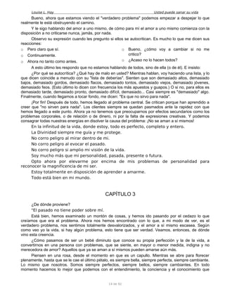 Louise L. Hay Usted puede sanar su vida
Bueno, ahora que estamos viendo el "verdadero problema" podemos empezar a despejar lo que
realmente le está obstruyendo el camino.
Y le sigo hablando del amor a uno mismo, de cómo para mí el amor a uno mismo comienza con la
disposición a no criticarse nunca, jamás, por nada.
Observo su expresión cuando les pregunto si ellos se autocritican. Es mucho lo que me dicen sus
reacciones:
o Pero claro que sí.
o Continuamente.
o Ahora no tanto como antes.
o Bueno, ¿cómo voy a cambiar si no me
critico?
o ¿Acaso no lo hacen todos?
A esto último les respondo que no estamos hablando de todos, sino de ella (o de él). E insisto:
¿Por qué se autocrítica? ¿Qué hay de malo en usted? Mientras hablan, voy haciendo una lista, y lo
que dicen coincide a menudo con su "lista de deberías". Sienten que son demasiado altos, demasiado
bajos, demasiado gordos, demasiado flacos, demasiado tontos, demasiado viejos, demasiado jóvenes,
demasiado feos. (Esto último lo dicen con frecuencia los más apuestos y guapos.) O si no, para ellos es
demasiado tarde, demasiado pronto, demasiado difícil, demasiado... Casi siempre es "demasiado" algo.
Finalmente, cuando llegamos a tocar fondo, me dicen: "Es que no sirvo para nada".
¡Por fin! Después de todo, hemos llegado al problema central. Se critican porque han aprendido a
creer que "no sirven para nada". Los clientes siempre se quedan pasmados ante la rapidez con que
hemos llegado a este punto. Ahora ya no tenemos que preocuparnos por efectos secundarios como los
problemas corporales, o de relación o de dinero, ni por la falta de expresiones creativas. Y podemos
consagrar todas nuestras energías en disolver la causa del problema: ¡No se aman a sí mismos!
En la infinitud de la vida, donde estoy, todo es perfecto, completo y entero.
La Divinidad siempre me guía y me protege.
No corro peligro al mirar dentro de mi.
No corro peligro al evocar el pasado.
No corro peligro si amplio mi visión de la vida.
Soy mucho más que mi personalidad, pasada, presente o futura.
Opto ahora por elevarme por encima de mis problemas de personalidad para
reconocer la magnificencia de mi ser.
Estoy totalmente en disposición de aprender a amarme.
Todo está bien en mi mundo.
CAPÍTULO 3
¿De dónde proviene?
"El pasado no tiene poder sobre mí.
Está bien, hemos examinado un montón de cosas, y hemos ido pasando por el cedazo lo que
creíamos que era el problema. Ahora nos hemos encontrado con lo que, a mi modo de ver, es el
verdadero problema, nos sentimos totalmente desvalorizados, y el amor a sí mismo escasea. Según
como veo yo la vida, si hay algún problema, esto tiene que ser verdad. Veamos, entonces, de dónde
vino esta creencia.
¿Cómo pasamos de ser un bebé diminuto que conoce su propia perfección y la de la vida, a
convertirnos en una persona con problemas, que se siente, en mayor o menor medida, indigna y no
merecedora de amor? Aquellos que ya se aman a sí mismos pueden amarse aún más.
Piensen en una rosa, desde el momento en que es un capullo. Mientras se abre para florecer
plenamente, hasta que se le cae el último pétalo, es siempre bella, siempre perfecta, siempre cambiante.
Lo mismo que nosotros. Somos siempre perfectos, siempre bellos, siempre cambiantes. En todo
momento hacemos lo mejor que podemos con el entendimiento, la conciencia y el conocimiento que
14 de 92
 