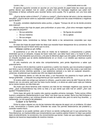 Louise L. Hay Usted puede sanar su vida
El ejercicio siguiente consiste en apuntar en una hoja grande de papel todas las cosas que sus
padres decían que estaban mal en usted. ¿Cuáles eran los mensajes negativos que usted oía?
Concédase el tiempo suficiente para recordar tantos como pueda. Por lo general, con una hora está
bien.
¿Qué le decían sobre el dinero? ¿Y sobre su cuerpo? ¿Qué le decían del amor y de las relaciones
sexuales? ¿Qué le decían sobre su capacidad creadora? ¿Cuáles eran las cosas limitadoras o negativas
que le decían?
Si puede, considere objetivamente estos puntos, y dígase: "Conque de ahí es de donde proviene
esta creencia".
Ahora busque otra hoja de papel, para profundizar un poco más. ¿Qué otros mensajes negativos
oyó usted de pequeño?
o De sus parientes
o De sus maestros
o De sus amigos
o De figuras de autoridad
o De su iglesia
Escríbalos todos, tomándose su tiempo. Esté atento a las sensaciones corporales que vaya
teniendo.
En esas dos hojas de papel están las ideas que necesita hacer desaparecer de su conciencia. Son
esas creencias las que le hacen sentir que no sirve.
Véase como a un niño
Si pusiéramos a un niño de tres años en medio de la habitación, y empezáramos a gritarle,
diciéndole que es un estúpido, incapaz de hacer nada bien, que debe hacer esto y no hacer lo otro, y
que se fije en los desastres que provoca, y de paso le diéramos algún que otro golpe, al final tendríamos
un chiquillo asustado que se sienta obedientemente en un rincón, o un rebelde que destroza cuanto
tiene a su alcance.
El niño mostraría uno de estos dos comportamientos, pero jamás llegaríamos a saber qué
potencial tenía.
Si al mismo niño le decimos cuánto lo queremos y cuánto nos importa, que nos encanta el aspecto
que tiene y que es simpático e inteligente, que nos gusta su manera de hacer las cosas y que está bien
que cometa errores mientras aprende, y que estaremos siempre a su lado en cualquier situación...
¡entonces, el potencial que muestre ese niño nos dejará alucinados!
Todos llevamos dentro un niño de tres años, y con frecuencia nos pasamos la mayor parte del
tiempo gritándole... y después nos preguntamos por que nuestra vida es como es.
Si tuviera usted una amiga que siempre lo criticara, ¿querría estar cerca de ella? Quizá de niño lo
trataron así; es una pena, pero eso fue hace mucho tiempo, y si ahora es usted quien opta por tratarse
de la misma manera, es más triste aún.
De modo que ahora tenemos ante nosotros una lista de los mensajes negativos que oíamos de
niños. ¿Qué correspondencia hay entre su lista y lo que siente que está mal en usted? ¿Son casi
iguales? Probablemente sí.
Como base del guión de nuestra vida usamos aquellos primeros mensajes. Todos somos niñitos
buenos y aceptamos obedientemente lo que "ellos" nos dicen que es verdad. Sería muy fácil limitarse a
culpar a nuestros padres y ser víctimas durante el resto de nuestra vida, pero no sería muy divertido... y
ciertamente, no nos sacaría del atolladero.
Culpar a la familia
Echar la culpa a alguien es una de las maneras más seguras de seguir con un problema. Al culpar
a otro, renunciamos a nuestro poder. Entender las cosas nos permite distanciarnos del problema y
controlar nuestro futuro.
El pasado no se puede cambiar, pero el futuro va siendo configurado por lo que pensamos hoy.
Para liberarnos, es imprescindible que comprendamos que nuestros padres hicieron lo mejor que podían
dado el entendimiento, la conciencia y los conocimientos que tenían. Cada vez que culpamos a alguien,
dejamos de hacernos responsables de nosotros mismos.
16 de 92
 