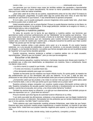 Louise L. Hay Usted puede sanar su vida
Las personas que nos hicieron esas cosas tan terribles estaban tan asustadas y desorientadas
como nosotros; sentían el mismo desvalimiento. No tenían la menor posibilidad de enseñarnos nada
más que lo que a ellos les habían enseñado.
¿Qué sabe usted de la niñez de sus padres, especialmente antes de los diez años? Si todavía le
es posible averiguarlo, pregúnteles. Si puede saber algo de cuando ellos eran niños, le será más fácil
entender por qué hicieron lo que hicieron. Y ese entendimiento le aportará compasión.
Si no lo sabe, y ya no puede averiguarlo, procure imaginarse cómo puede haber sido. ¿Qué clase
de infancia puede crear un adulto así?
Usted necesita saberlo, por su propia libertad. Porque no puede liberarse mientras no los libere; no
puede perdonarse mientras no los perdone. Si les exige perfección, también se la exigirá a sí mismo, y
será durante toda su vida un desdichado.
Elegimos a nuestros padres
Yo estoy de acuerdo con la teoría de que elegimos a nuestros padres. Las lecciones que
aprendemos suelen armonizar perfectamente con las "debilidades" de los padres que tenemos. Creo
que todos vamos haciendo un viaje interminable a través de la eternidad. Venimos a este planeta para
aprender determinadas lecciones que son necesarias para nuestra evolución espiritual. Escogemos
nuestro sexo, el color de nuestra piel, nuestro país, y después buscamos los padres que mejor puedan
"reflejar" las pautas que han de regir nuestra vida.
Hacemos nuestras visitas a este planeta como quien va a la escuela. Si uno quiere hacerse
esteticista, va a una escuela de esteticistas; si quiere ser mecánico, a una escuela industrial; si quiere
ser abogado, a una facultad de derecho. Los padres que hemos escogido esta vez son la perfecta pareja
de "expertos" en lo que hemos decidido aprender.
Cuando crecemos, tenemos tendencia a señalar a nuestros padres con un dedo acusador,
reprochándoles: "¡Mirad lo que me hicisteis!", pero yo creo que los escogemos.
Escuchar a los demás
Cuando éramos pequeños, nuestros hermanos y hermanas mayores eran dioses para nosotros. Y
es probable que, si ellos eran desdichados, se desquitaran con nosotros, física o verbalmente. Quizá
nos dijeran cosas como:
—Le diré a mamá (o a papá) lo que hiciste... (infundir culpa).
—Tú eres una mocosa y no puedes hacer eso.
—Eres demasiado estúpido para jugar con nosotros.
También es frecuente que los maestros nos hayan influido mucho. En quinto grado, la maestra me
dijo enfáticamente que yo era demasiado alta para ser bailarina. Yo le creí, y dejé de lado mis
ambiciones en ese campo hasta que ya fue demasiado tarde para encarar profesionalmente la danza.
¿Comprendía usted que las pruebas y las notas no servían más que para ver cuánto sabía usted
en un momento dado, o era un niño que sentía que lo que medían era su propio valor?
Nuestros primeros amigos comparten con nosotros nuestra propia información errónea sobre la
vida. Nuestros compañeros de escuela pueden herirnos profunda y duraderamente con sus burlas. Mi
apellido, cuando iba a la escuela, era Lunney, y los chicos solían llamarme "lunática".
También los vecinos tienen su influencia, y no sólo por sus observaciones, sino también porque en
casa nos reprendían con un: "¿Qué dirán los vecinos?".
Procure recordar qué otras figuras de autoridad tuvieron influencia en su niñez.
Y por cierto que están las afirmaciones, enérgicas y muy persuasivas, que nos llegan mediante los
anuncios de la prensa y la televisión. Demasiados son los productos que se venden haciéndonos sentir
que si no los usamos, nos falta "clase" o somos tontos.
Todos estamos aquí para trascender nuestras primeras limitaciones, sean éstas las que fueren.
Estamos aquí para reconocer nuestra propia magnificencia y nuestra divinidad, no importa lo que ellos
nos hayan dicho. Usted tiene sus propias creencias negativas para superar, y yo tengo que superar las
mías.
En la infinitud de la vida, donde estoy, todo es perfecto, completo y entero.
17 de 92
 
