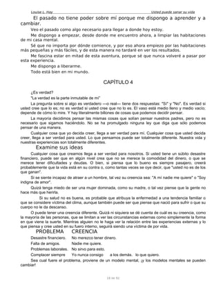 Louise L. Hay Usted puede sanar su vida
El pasado no tiene poder sobre mí porque me dispongo a aprender y a
cambiar.
Veo el pasado como algo necesario para llegar a donde hoy estoy.
Me dispongo a empezar, desde donde me encuentro ahora, a limpiar las habitaciones
de mi casa mental.
Sé que no importa por dónde comience, y por eso ahora empiezo por las habitaciones
más pequeñas y más fáciles, y de esta manera no tardaré en ver los resultados.
Me fascina estar en mitad de esta aventura, porque sé que nunca volveré a pasar por
esta experiencia.
Me dispongo a liberarme.
Todo está bien en mi mundo.
CAPÍTULO 4
¿Es verdad?
"La verdad es la parte inmutable de mí”
La pregunta sobre si algo es verdadero —o real— tiene dos respuestas: "Sí" y "No". Es verdad si
usted cree que lo es; no es verdad si usted cree que no lo es. El vaso está medio lleno y medio vacío;
depende de cómo lo mire. Y hay literalmente billones de cosas que podemos decidir pensar.
La mayoría decidimos pensar las mismas cosas que solían pensar nuestros padres, pero no es
necesario que sigamos haciéndolo. No se ha promulgado ninguna ley que diga que sólo podemos
pensar de una manera.
Cualquier cosa que yo decida creer, llega a ser verdad para mí. Cualquier cosa que usted decida
creer, llega a ser verdad para usted. Lo que pensamos puede ser totalmente diferente. Nuestra vida y
nuestras experiencias son totalmente diferentes.
Examine sus ideas
Cualquier cosa que creamos llega a ser verdad para nosotros. Si usted tiene un súbito desastre
financiero, puede ser que en algún nivel crea que no se merece la comodidad del dinero, o que se
merece tener dificultades y deudas. O bien, si piensa que lo bueno es siempre pasajero, creerá
probablemente que la vida está en su contra o, como tantas veces se oye decir, que "usted no es de los
que ganan".
Si se siente incapaz de atraer a un hombre, tal vez su creencia sea: "A mí nadie me quiere" o "Soy
indigna de amor".
Quizá tenga miedo de ser una mujer dominada, como su madre, o tal vez piense que la gente no
hace más que herirla.
Si su salud no es buena, es probable que atribuya la enfermedad a una tendencia familiar o
que se considere víctima del clima, aunque también puede ser que piense que nació para sufrir o que su
cuerpo no le da descanso.
O puede tener una creencia diferente. Quizá ni siquiera se dé cuenta de cuál es su creencia, como
la mayoría de las personas, que se limitan a ver las circunstancias externas como simplemente la forma
en que viene la suerte. Mientras alguien no le haga ver la relación entre las experiencias externas y lo
que piensa y cree usted en su fuero interno, seguirá siendo una víctima de por vida.
PROBLEMA CREENCIA
Desastre financiero. No merezco tener dinero.
Falta de amigos. Nadie me quiere.
Problemas laborales. No sirvo para esto.
Complacer siempre Yo nunca consigo a los demás. lo que quiero.
Sea cual fuere el problema, proviene de un modelo mental, ¡y los modelos mentales se pueden
cambiar!
18 de 92
 