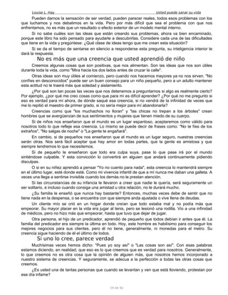 Louise L. Hay Usted puede sanar su vida
Pueden darnos la sensación de ser verdad, pueden parecer reales, todos esos problemas con los
que luchamos y nos debatimos en la vida. Pero por más difícil que sea el problema con que nos
enfrentamos, no es más que un resultado o efecto exterior de un modelo mental interno.
Si no sabe cuáles son las ideas que están creando sus problemas, ahora va bien encaminado,
porque este libro ha sido pensado para ayudarle a descubrirlas. Considere cada una de las dificultades
que tiene en la vida y pregúntese: ¿Qué clase de ideas tengo que me crean esta situación?
Si se da el tiempo de sentarse en silencio a responderse esta pregunta, su inteligencia interior le
dará la respuesta.
No es más que una creencia que usted aprendió de niño
Creemos algunas cosas que son positivas, que nos alimentan. Son las ideas que nos son útiles
durante toda la vida, como "Mira hacia los dos lados antes de cruzar la calle".
Otras ideas son muy útiles al comienzo, pero cuando nos hacemos mayores ya no nos sirven. "No
confíes en desconocidos" puede ser un buen consejo para un niño pequeño, pero a un adulto mantener
esta actitud no le traerá más que soledad y aislamiento.
¿Por qué son tan pocas las veces que nos detenemos a preguntarnos si algo es realmente cierto?
Por ejemplo, ¿por qué me creo cosas como que para mí es difícil aprender? ¿Por qué no me pregunto si
eso es verdad para mí ahora, de dónde saqué esa creencia, si no vendrá de la infinidad de veces que
me lo repitió el maestro de primer grado, si no sería mejor para mí abandonarla?
Creencias como que "los muchachos no lloran" y "las chicas no trepan a los árboles" crean
hombres que se avergüenzan de sus sentimientos y mujeres que tienen miedo de su cuerpo.
Si de niños nos enseñaron que el mundo es un lugar espantoso, aceptaremos como válido para
nosotros todo lo que refleje esa creencia. Lo mismo se puede decir de frases como: "No te fíes de los
extraños", "No salgas de noche" o "La gente te engañará".
En cambio, si de pequeños nos enseñaron que el mundo es un lugar seguro, nuestras creencias
serán otras. Nos será fácil aceptar que hay amor en todas partes, que la gente es amistosa y que
siempre tendremos lo que necesitemos.
Si de pequeño le enseñaron que todo era culpa suya, pase lo que pase irá por el mundo
sintiéndose culpable. Y esta convicción lo convertirá en alguien que andará continuamente pidiendo
disculpas.
O si en su niñez aprendió a pensar "Yo no cuento para nada", esta creencia lo mantendrá siempre
en el último lugar, esté donde esté. Como mi vivencia infantil de que a mí nunca me daban una galleta. A
veces una llega a sentirse invisible cuando los demás no le prestan atención.
Si las circunstancias de su infancia le llevaron a creer que nadie le quería, será seguramente un
ser solitario, e incluso cuando consiga una amistad u otra relación, no le durará mucho.
¿Su familia le enseñó que nunca hay bastante? Entonces, muchas veces debe de sentir que no
tiene nada en la despensa, o se encuentra con que siempre anda ajustada o vive llena de deudas.
Un cliente mío se crió en un hogar donde creían que todo estaba mal y no podía más que
empeorar. Su mayor placer en la vida era jugar al tenis, pero se lesionó una rodilla. Vio a una infinidad
de médicos, pero no hizo más que empeorar, hasta que tuvo que dejar de jugar.
Otra persona, el hijo de un predicador, aprendió de pequeño que todos debían ir antes que él. La
familia del predicador era siempre la última en todo. Hoy, este hombre es habilísimo para conseguir los
mejores negocios para sus clientes, pero él no tiene, generalmente, ni monedas para el metro. Su
creencia sigue haciendo de él el último de todos.
Si uno lo cree, parece verdad
Muchísimas veces hemos dicho: "Pues yo soy así" o "Las cosas son así". Con esas palabras
estamos diciendo, en realidad, que eso es lo que creemos que es verdad para nosotros. Generalmente,
lo que creemos no es otra cosa que la opinión de alguien más, que nosotros hemos incorporado a
nuestro sistema de creencias. Y seguramente, se adecua a la perfección a todas las otras cosas que
creemos.
¿Es usted una de tantas personas que cuando se levantan y ven que está lloviendo, protestan por
ese día infame?
19 de 92
 