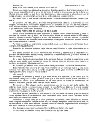 Louise L. Hay Usted puede sanar su vida
Pues, no es un día infame; no es más que un día de lluvia.
Si nos ponemos la ropa adecuada y cambiamos de actitud, podemos divertirnos muchísimo, de la
forma en que es posible divertirse en un día de lluvia. Si realmente creemos que los día de lluvia son
infames, entonces cada vez que llueva nos deprimiremos. Nos pasaremos el día peleando con el
tiempo, en vez de experimentar plenamente lo que está sucediendo en ese momento.
No hay ni "buen" ni "mal" tiempo: sólo hay tiempo, y nuestras maneras individuales de reaccionar
ante él.
Si queremos una vida jubilosa, debemos tener pensamientos jubilosos. Si queremos una vida
próspera, debemos tener pensamientos de prosperidad. Si queremos una vida llena de amor, debemos
poner amor en nuestros pensamientos. Aquello que, verbal o mentalmente, enviemos hacia afuera, será
lo que de la misma forma vuelva a nosotros.
Cada momento es un nuevo comienzo
Insisto en que el momento del poder es siempre el presente. Nunca se está atascado. ¿Dónde se
producen los cambios? Aquí y ahora, ¡en nuestra propia mente! No importa durante cuánto tiempo
hayamos seguido un modelo negativo o sufrido una enfermedad o una mala relación, o padecido
dificultades financieras. No importa durante cuánto tiempo nos hayamos aborrecido a nosotros mismos.
¡Hoy podemos empezar a cambiar!
Ya no es necesario que su problema sea su verdad. Ahora puede desvanecerse en la nada donde
se originó. Usted puede hacerlo.
Recuerde: ¡en su mente no piensa nadie más que usted! Usted es el poder y la autoridad en su
mundo.
Sus ideas y creencias del pasado han creado este momento, y todos los que lo antecedieron. Lo
que usted en este momento decida pensar y creer creará el momento siguiente, y el día de mañana, el
mes que viene y el próximo año.
Sí, le estoy dando el más maravilloso de los consejos, fruto de mis años de experiencia, y, sin
embargo, usted puede seguir escogiendo pensar las mismas cosas de siempre, puede negarse a
cambiar y quedarse con todos sus problemas.
En su mundo, ¡el poder es usted! ¡Usted puede conseguir cualquier cosa en que decida pensar!
Este momento inicia el nuevo proceso. Cada momento es un comienzo nuevo, y este es un
comienzo nuevo para usted, ¡aquí y ahora! Es estupendo saberlo. ¡Este momento es el Momento del
Poder! ¡Es el momento en que se inicia el cambio!
¿Es verdad?
Deténgase un momento y atrape lo que ahora mismo esté pensando. Si es verdad que sus
pensamientos configuran su vida, ¿querría usted que lo que ahora mismo estaba pensando se
convirtiera en su verdad? Si su pensamiento era de preocupación, de cólera, de resentimiento, de
venganza o de miedo, ¿de qué forma cree que volverá a usted?
No siempre es fácil atrapar nuestros pensamientos, que se mueven con tanta rapidez. Sin
embargo, ahora mismo podemos empezar a vigilar y a escuchar lo que decimos. Si se oye expresar
cualquier cosa negativa, deténgase en mitad de la frase. Vuelva a formular la oración, o abandónela
simplemente. Incluso podría decirle: "¡Fuera!".
Imagínese que está haciendo cola en el autoservicio de un hotel de lujo, donde en vez de platos de
comida se sirven platos de pensamientos. Usted puede elegir todos los que quiera. Esas ideas son las
que crearán sus experiencias futuras.
Ahora bien, si escoge ideas que le creen problemas y sufrimiento, estará haciendo una tontería,
como si eligiera comidas que siempre le caen mal. Sin embargo, tan pronto como descubre cuáles son
las comidas que le hacen daño, las evita. Lo mismo tiene que hacer con los pensamientos. Manténgase
lejos de las ideas que le causan problemas y dolor.
Uno de mis primeros maestros, el doctor Raymond Charles Barker, solía repetir:
—Cuando hay un problema, no hay nada que hacer; hay algo que saber.
20 de 92
 