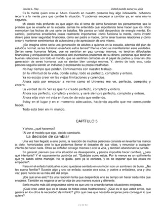 Louise L. Hay Usted puede sanar su vida
Es la mente quien crea el futuro. Cuando en nuestro presente hay algo indeseable, debemos
recurrir a la mente para que cambie la situación. Y podemos empezar a cambiar ya, en este mismo
segundo.
Mi deseo más profundo es que algún día el tema de cómo funcionan los pensamientos sea lo
primero que se enseñe en la escuela. Jamás he entendido qué importancia tiene hacer que los niños
memoricen las fechas de una serie de batallas. Me parece un total desperdicio de energía mental. En
cambio, podríamos enseñarles cosas realmente importantes: cómo funciona la mente, cómo invertir
dinero para tener seguridad financiera, cómo ser padre o madre, cómo tener buenas relaciones y cómo
crear y mantener sentimientos de autoestima y de apreciación de uno mismo.
¿Se imagina cómo sería una generación de adultos a quienes en la escuela, además del plan de
estudios normal, se les hubieran enseñado estos temas? Piense cómo se manifestarían esas verdades.
Serían seres humanos felices, que se sentirían en paz consigo mismos, no tendrían dificultades
financieras y enriquecerían la economía con inversiones prudentes de su dinero, personas que tendrían
buenas relaciones con todo el mundo, que se sentirían cómodas en el papel de padres y crearían otra
generación de seres humanos que se sientan bien consigo mismos. Y, dentro de todo esto, cada
persona seguiría siendo un individuo y expresando su propia creatividad.
No hay tiempo que perder. Continuemos con nuestro trabajo.
En la infinitud de la vida, donde estoy, todo es perfecto, completo y entero.
Ya no escojo creer en las viejas limitaciones y carencias.
Ahora opto por empezar a verme como el Universo me ve, perfecto, completo y
entero.
La verdad de mi Ser es que fui creado perfecto, completo y entero.
Ahora soy perfecto, completo y entero, y seré siempre perfecto, completo y entero.
Ahora elijo vivir mi vida en función de esto que entiendo.
Estoy en el lugar y en el momento adecuados, haciendo aquello que me corresponde
hacer.
Todo está bien en mi mundo.
CAPÍTULO 5
Y ahora, ¿qué hacemos?
"Al ver el modelo que sigo, decido cambiarlo.
La decisión de cambiar
Una vez han llegado a este punto, la reacción de muchas personas consiste en levantar las manos
al cielo, horrorizadas ante lo que podemos llamar el desastre de sus vidas, y renunciar a cualquier
intento de hacer nada. Otras se enfadan consigo mismas o con la vida, y también abandonan la partida.
En general, piensan que si la situación es desesperada, y parece imposible hacer cambios, ¿para
qué intentarlo? Y el razonamiento continúa así: "Quédate como estás. Por lo menos es un sufrimiento
que ya sabes cómo manejar. No te gusta, pero ya lo conoces, y es de esperar que las cosas no
empeoren".
Para mí el enfado habitual es como quedarse sentado en un rincón con un sombrero de burro. ¿No
les suena familiar? Sucede algo y uno se enfada; sucede otra cosa, y vuelve a enfadarse, una y otra
vez, pero nunca se va más allá del enojo.
¿De qué sirve esto? Es una reacción tonta que desperdicie uno su tiempo sin hacer nada más que
enojarse. También es negarse a ver la vida de una manera nueva y diferente.
Sería mucho más útil preguntarse cómo es que uno va creando tantas situaciones enojosas.
¿Cuál cree usted que es la causa de todas estas frustraciones? ¿Qué es lo que usted emite, que
genera en los otros la necesidad de irritarlo? ¿Por qué cree que necesita enojarse para conseguir lo que
quiere?
21 de 92
 