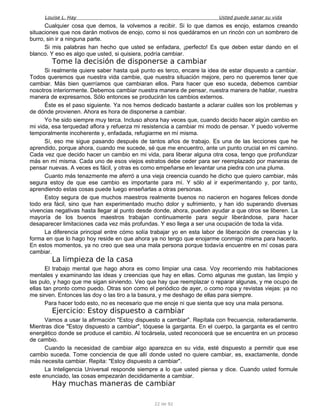 Louise L. Hay Usted puede sanar su vida
Cualquier cosa que demos, la volvemos a recibir. Si lo que damos es enojo, estamos creando
situaciones que nos darán motivos de enojo, como si nos quedáramos en un rincón con un sombrero de
burro, sin ir a ninguna parte.
Si mis palabras han hecho que usted se enfadara, ¡perfecto! Es que deben estar dando en el
blanco. Y eso es algo que usted, si quisiera, podría cambiar.
Tome la decisión de disponerse a cambiar
Si realmente quiere saber hasta qué punto es terco, encare la idea de estar dispuesto a cambiar.
Todos queremos que nuestra vida cambie, que nuestra situación mejore, pero no queremos tener que
cambiar. Más bien querríamos que cambiaran ellos. Para hacer que eso suceda, debemos cambiar
nosotros interiormente. Debemos cambiar nuestra manera de pensar, nuestra manera de hablar, nuestra
manera de expresarnos. Sólo entonces se producirán los cambios externos.
Éste es el paso siguiente. Ya nos hemos dedicado bastante a aclarar cuáles son los problemas y
de dónde provienen. Ahora es hora de disponerse a cambiar.
Yo he sido siempre muy terca. Incluso ahora hay veces que, cuando decido hacer algún cambio en
mi vida, esa terquedad aflora y refuerza mi resistencia a cambiar mi modo de pensar. Y puedo volverme
temporalmente incoherente y, enfadada, refugiarme en mí misma.
Sí, eso me sigue pasando después de tantos años de trabajo. Es una de las lecciones que he
aprendido, porque ahora, cuando me sucede, sé que me encuentro, ante un punto crucial en mi camino.
Cada vez que decido hacer un cambio en mi vida, para liberar alguna otra cosa, tengo que profundizar
más en mí misma. Cada uno de esos viejos estratos debe ceder para ser reemplazado por maneras de
pensar nuevas. A veces es fácil, y otras es como empeñarse en levantar una piedra con una pluma.
Cuanto más tenazmente me aferró a una vieja creencia cuando he dicho que quiero cambiar, más
segura estoy de que ese cambio es importante para mí. Y sólo al ir experimentando y, por tanto,
aprendiendo estas cosas puede luego enseñarlas a otras personas.
Estoy segura de que muchos maestros realmente buenos no nacieron en hogares felices donde
todo era fácil, sino que han experimentado mucho dolor y sufrimiento, y han ido superando diversas
vivencias negativas hasta llegar al punto desde donde, ahora, pueden ayudar a que otros se liberen. La
mayoría de los buenos maestros trabajan continuamente para seguir liberándose, para hacer
desaparecer limitaciones cada vez más profundas. Y eso llega a ser una ocupación de toda la vida.
La diferencia principal entre cómo solía trabajar yo en esta labor de liberación de creencias y la
forma en que lo hago hoy reside en que ahora ya no tengo que enojarme conmigo misma para hacerlo.
En estos momentos, ya no creo que sea una mala persona porque todavía encuentre en mí cosas para
cambiar.
La limpieza de la casa
El trabajo mental que hago ahora es como limpiar una casa. Voy recorriendo mis habitaciones
mentales y examinando las ideas y creencias que hay en ellas. Como algunas me gustan, las limpio y
las pulo, y hago que me sigan sirviendo. Veo que hay que reemplazar o reparar algunas, y me ocupo de
ellas tan pronto como puedo. Otras son como el periódico de ayer, o como ropa y revistas viejas: ya no
me sirven. Entonces las doy o las tiro a la basura, y me deshago de ellas para siempre.
Para hacer todo esto, no es necesario que me enoje ni que sienta que soy una mala persona.
Ejercicio: Estoy dispuesto a cambiar
Vamos a usar la afirmación "Estoy dispuesto a cambiar". Repítala con frecuencia, reiteradamente.
Mientras dice "Estoy dispuesto a cambiar", tóquese la garganta. En el cuerpo, la garganta es el centro
energético donde se produce el cambio. Al tocársela, usted reconocerá que se encuentra en un proceso
de cambio.
Cuando la necesidad de cambiar algo aparezca en su vida, esté dispuesto a permitir que ese
cambio suceda. Tome conciencia de que allí donde usted no quiere cambiar, es, exactamente, donde
más necesita cambiar. Repita: "Estoy dispuesto a cambiar".
La Inteligencia Universal responde siempre a lo que usted piensa y dice. Cuando usted formule
este enunciado, las cosas empezarán decididamente a cambiar.
Hay muchas maneras de cambiar
22 de 92
 