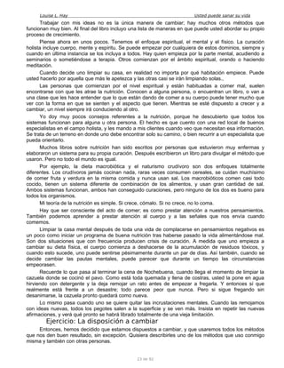 Louise L. Hay Usted puede sanar su vida
Trabajar con mis ideas no es la única manera de cambiar; hay muchos otros métodos que
funcionan muy bien. Al final del libro incluyo una lista de maneras en que puede usted abordar su propio
proceso de crecimiento.
Piense ahora en unos pocos. Tenemos el enfoque espiritual, el mental y el físico. La curación
holista incluye cuerpo, mente y espíritu. Se puede empezar por cualquiera de estos dominios, siempre y
cuando en última instancia se los incluya a todos. Hay quien empieza por la parte mental, acudiendo a
seminarios o sometiéndose a terapia. Otros comienzan por el ámbito espiritual, orando o haciendo
meditación.
Cuando decide uno limpiar su casa, en realidad no importa por qué habitación empiece. Puede
usted hacerlo por aquella que más le apetezca y las otras casi se irán limpiando solas.,
Las personas que comienzan por el nivel espiritual y están habituadas a comer mal, suelen
encontrarse con que les atrae la nutrición. Conocen a alguna persona, o encuentran un libro, o van a
una clase que les hace entender que lo que están dando de comer a su cuerpo puede tener mucho que
ver con la forma en que se sienten y el aspecto que tienen. Mientras se esté dispuesto a crecer y a
cambiar, un nivel siempre irá conduciendo al otro.
Yo doy muy pocos consejos referentes a la nutrición, porque he descubierto que todos los
sistemas funcionan para alguna u otra persona. El hecho es que cuento con una red local de buenos
especialistas en el campo holista, y les mando a mis clientes cuando veo que necesitan esa información.
Se trata de un terreno en donde uno debe encontrar solo su camino, o bien recurrir a un especialista que
pueda orientarlo.
Muchos libros sobre nutrición han sido escritos por personas que estuvieron muy enfermas y
elaboraron un sistema para su propia curación. Después escribieron un libro para divulgar el método que
usaron. Pero no todo el mundo es igual.
Por ejemplo, la dieta macrobiótica y el naturismo crudívoro son dos enfoques totalmente
diferentes. Los crudívoros jamás cocinan nada, raras veces consumen cereales, se cuidan muchísimo
de comer fruta y verdura en la misma comida y nunca usan sal. Los macrobióticos comen casi todo
cocido, tienen un sistema diferente de combinación de los alimentos, y usan gran cantidad de sal.
Ambos sistemas funcionan, ambos han conseguido curaciones, pero ninguno de los dos es bueno para
todos los organismos.
Mi teoría de la nutrición es simple. Si crece, cómalo. Si no crece, no lo coma.
Hay que ser consciente del acto de comer; es como prestar atención a nuestros pensamientos.
También podemos aprender a prestar atención al cuerpo y a las señales que nos envía cuando
comemos.
Limpiar la casa mental después de toda una vida de complacerse en pensamientos negativos es
un poco como iniciar un programa de buena nutrición tras haberse pasado la vida alimentándose mal.
Son dos situaciones que con frecuencia producen crisis de curación. A medida que uno empieza a
cambiar su dieta física, el cuerpo comienza a deshacerse de la acumulación de residuos tóxicos, y
cuando esto sucede, uno puede sentirse pésimamente durante un par de días. Así también, cuando se
decide cambiar las pautas mentales, puede parecer que durante un tiempo las circunstancias
empeorasen.
Recuerde lo que pasa al terminar la cena de Nochebuena, cuando llega el momento de limpiar la
cazuela donde se cocinó el pavo. Como está toda quemada y llena de costras, usted la pone en agua
hirviendo con detergente y la deja remojar un rato antes de empezar a fregarla. Y entonces sí que
realmente está frente a un desastre; todo parece peor que nunca. Pero si sigue fregando sin
desanimarse, la cazuela pronto quedará como nueva.
Lo mismo pasa cuando uno se quiere quitar las incrustaciones mentales. Cuando las remojamos
con ideas nuevas, todos los pegotes salen a la superficie y se ven más. Insista en repetir las nuevas
afirmaciones, y verá qué pronto se habrá librado totalmente de una vieja limitación.
Ejercicio: La disposición a cambiar
Entonces, hemos decidido que estamos dispuestos a cambiar, y que usaremos todos los métodos
que nos den buen resultado, sin excepción. Quisiera describirles uno de los métodos que uso conmigo
misma y también con otras personas.
23 de 92
 