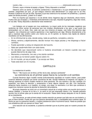 Louise L. Hay Usted puede sanar su vida
Primero, vaya a mirarse al espejo y dígase: "Estoy dispuesto a cambiar".
Observe cómo se siente. Si advierte vacilaciones o resistencias o ve que simplemente no quiere
cambiar, pregúntese por qué. ¿A qué antigua creencia está aferrándose? Le ruego que no se riña;
limítese a observar de qué se trata. Apuesto a que esa creencia le ha causado mil problemas, y quisiera
saber de dónde proviene. ¿Usted no lo sabe?
Pero no importa que sepamos o no de dónde viene; hagamos algo por disolverla, ahora mismo.
Vuelva otra vez al espejo y, mirándose profundamente a los ojos, tóquese la garganta y diga diez veces,
en voz alta: "Estoy dispuesto a abandonar toda resistencia".
Los trabajos con el espejo son muy poderosos. La mayor parte de los mensajes negativos que
recibimos de niños venían de personas que nos miraban directamente a los ojos, y que quizá nos
amenazaban con un dedo. Hoy, cada vez que nos miramos al espejo, casi todos nos decimos algo
negativo: nos criticamos por nuestra apariencia o nos regañamos por algo. Mirarse directamente a los
ojos y expresar algo positivo sobre uno mismo es, en mi opinión, la manera más rápida de obtener
resultados con las afirmaciones.
o En la infinitud de la vida, donde estoy, todo es perfecto, completo y eterno.
o Ahora, serena y objetivamente, decido revisar mis viejas pautas y me dispongo a hacer
cambios.
o Puedo aprender y estoy en disposición de hacerlo.
o Opto por pasármelo bien con esta tarea.
o He decidido que reaccionaré como si hubiera encontrado un tesoro cuando vea que
puedo liberarme de algo más.
o Momento a momento, me veo y me siento cambiar.
o Las ideas ya no tienen poder alguno sobre mí.
o En mi mundo, yo soy el poder. Y yo escojo ser libre.
o Todo está bien en mi mundo.
CAPÍTULO 6
La resistencia al cambio
"Me m " Me muevo con el ritmo y el fluir de la vida, siempre cambiante"
La conciencia es el primer paso hacia la curación o el cambio
Cuando llevamos algún modelo mental profundamente sepultado en nuestro interior, para poder
curarnos debemos empezar por tomar conciencia de ello. Quizás hablemos al respecto con alguien, o
veamos aparecer el mismo modelo mental en otras personas. De una manera o de otra, emerge a la
superficie, nos llama la atención y empezamos a tener alguna relación con ello. Con frecuencia,
atraemos hacia nosotros a un maestro, un amigo, una clase, un seminario o un libro que comienza a
sugerirnos maneras nuevas de abordar la disolución del problema.
Mi propio despertar se inició con un comentario casual de un amigo sobre una reunión de la que le
habían hablado, y aunque él no iba a ir, yo sentí no sé qué respuesta interior y fui. Aquella pequeña
reunión fue mi primer paso por la senda de mi evolución. Hasta cierto tiempo después no me di cuenta
de su importancia.
Con frecuencia, en esta primera etapa nuestra reacción es pensar que todo eso es una tontería, o
que no tiene sentido. Puede ser que nos parezca demasiado fácil, o inaceptable para nuestras ideas. El
hecho es que no queremos hacerlo, y nuestra resistencia cobra muchísima fuerza. Hasta es posible que
nos enfademos sólo con pensar en hacer "eso".
Una reacción así es excelente, si podemos entender que es el primer paso en nuestro proceso de
curación.
24 de 92
 