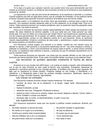 Louise L. Hay Usted puede sanar su vida
Yo le digo a la gente que cualquier reacción que puedan tener sirve para demostrarles que han
iniciado ya el proceso curativo. La verdad es que el proceso se inicia en el momento en que empezamos
a pensar en cambiar.
La impaciencia no es más que otra forma de resistencia: es la resistencia a aprender y a cambiar.
Cuando exigimos que todo se haga ahora mismo, que se complete de inmediato, no nos estamos dando
el tiempo necesario para aprender la lección implícita en el problema que nos hemos creado.
Si usted quiere ir a la habitación de al lado, tiene que levantarse y avanzar paso a paso en esa
dirección. Con quedarse sentado deseando estar en la otra habitación no se arregla nada. Pues es lo
mismo. Todos queremos terminar con nuestros problemas, pero no queremos hacer las pequeñas cosas
que, sumadas, nos darán la solución.
Ahora es el momento de reconocer nuestra responsabilidad por haber creado esa situación o ese
estado. No estoy hablando de sentirse culpable, ni de que nadie sea una "mala persona" por estar
donde está. A lo que me refiero es a reconocer ese "poder interior" que transforma en experiencia cada
uno de nuestros pensamientos. En el pasado, sin saberlo, usamos ese poder para crear cosas que no
queríamos experimentar, porque no nos dábamos cuenta de lo que hacíamos. Ahora, al reconocer
nuestra responsabilidad, tomamos conciencia de este poder, y aprendemos a usarlo conscientemente
de manera positiva y en beneficio nuestro.
Con frecuencia, cuando sugiero una solución a un cliente —puede ser una manera nueva de
abordar un asunto, o bien perdonar a una persona relacionada con él— veo cómo empieza a contraer y
adelantar la mandíbula, y cómo cruza tensamente los brazos sobre el pecho, a veces incluso cerrando
los puños. La resistencia está subiendo a escena, y entonces sé que he acertado exactamente con lo
que es necesario hacer.
Todos tenemos lecciones por aprender. Las cosas que nos resultan difíciles no son más que las
lecciones que hemos decidido tomar. Si las cosas nos resultan fáciles, es porque ya las sabemos hacer.
Las lecciones se pueden aprender mediante el hecho de darse
cuenta
Si piensa en lo que resulta más difícil hacer, y en cuánto se resiste a hacerlo, está enfrentándose
con lo que en este momento es para usted la lección más importante. Entregarse, abandonar la
resistencia y permitirse aprender lo que necesita aprender, le facilitará más aún el paso siguiente. No
deje que su resistencia le impida cambiar. Podemos trabajar en dos niveles: i) Atendiendo a la
resistencia, y 2) Realizando pese a todo los cambios mentales necesarios. Obsérvese, observe su
resistencia, y luego, de todas maneras, siga adelante.
Las claves no verbales
Con frecuencia nuestras acciones revelan nuestra resistencia. Por ejemplo:
o Cambiar de tema. Irse de la habitación. Ir al lavabo. Llegar tarde. Descomposición de
estómago.
o Aplazar la decisión, ya sea:
o Haciendo otra cosa. Trabajando. Perdiendo el tiempo.
o Apartar la vista o mirar por la ventana. Hojear una revista. Negarse a atender. Comer, beber o
fumar. Entablar o romper una relación.
o Estropear algo: el coche, un electrodoméstico, un grifo, lo que sea.
Las suposiciones
Con frecuencia suponemos cosas que nos ayudan a justificar nuestra resistencia, diciendo, por
ejemplo:
o De todas maneras no serviría de nada.
o Mi marido (o mi mujer) no lo entendería.
o Tendría que cambiar toda mi personalidad.
o Sólo los chiflados van a ver a un terapeuta.
o No podría hacer nada con mi problema.
o No podrían manejar mi agresividad.
o Mi caso es diferente.
o No quiero que se preocupen.
o Ya se resolverá solo.
o Eso nadie lo hace.
25 de 92
 