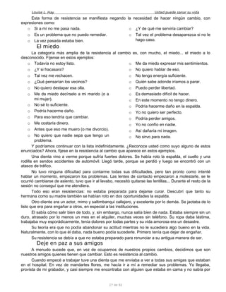 Louise L. Hay Usted puede sanar su vida
Esta forma de resistencia se manifiesta negando la necesidad de hacer ningún cambio, con
expresiones como:
o Si a mí no me pasa nada.
o Es un problema que no puedo remediar.
o La vez pasada estaba bien.
o ¿Y de qué me serviría cambiar?
o Tal vez el problema desaparezca si no le
hago caso.
El miedo
La categoría más amplia de la resistencia al cambio es, con mucho, el miedo... el miedo a lo
desconocido. Fíjense en estos ejemplos:
o Todavía no estoy listo.
o ¿Y si fracasara?
o Tal vez me rechacen.
o ¿Qué pensarían los vecinos?
o No quiero destapar esa olla.
o Me da miedo decírselo a mi marido (o a
mi mujer).
o No sé lo suficiente.
o Podría hacerme daño.
o Para eso tendría que cambiar.
o Me costaría dinero.
o Antes que eso me muero (o me divorcio).
o No quiero que nadie sepa que tengo un
problema.
o Me da miedo expresar mis sentimientos.
o No quiero hablar de eso.
o No tengo energía suficiente.
o Quién sabe adonde iríamos a parar.
o Puedo perder libertad.
o Es demasiado difícil de hacer.
o En este momento no tengo dinero.
o Podría hacerme daño en la espalda.
o Yo no quiero ser perfecto.
o Podría perder amigos.
o Yo no confío en nadie.
o Así dañaría mi imagen.
o No sirvo para nada.
Y podríamos continuar con la lista indefinidamente. ¿Reconoce usted como suyo alguno de estos
enunciados? Ahora, fíjese en la resistencia al cambio que aparece en estos ejemplos.
Una dienta vino a verme porque sufría fuertes dolores. Se había roto la espalda, el cuello y una
rodilla en sendos accidentes de automóvil. Llegó tarde, porque se perdió y luego se encontró con un
atasco de tráfico.
No tuvo ninguna dificultad para contarme todas sus dificultades, pero tan pronto como intenté
hablar un momento, empezaron los problemas. Las lentes de contacto empezaron a molestarle, se le
ocurrió cambiarse de asiento, tuvo que ir al lavabo, necesitó quitarse las lentillas... Durante el resto de la
sesión no conseguí que me atendiera.
Todo eso eran resistencias: no estaba preparada para dejarse curar. Descubrí que tanto su
hermana como su madre también se habían roto en dos oportunidades la espalda.
Otro cliente era un actor, mimo y saltimbanqui callejero, y excelente por lo demás. Se jactaba de lo
listo que era para engañar a otros, en especial a las instituciones.
El sabía cómo salir bien de todo, y, sin embargo, nunca salía bien de nada. Estaba siempre sin un
duro, atrasado por lo menos un mes en el alquiler, muchas veces sin teléfono. Su ropa daba lástima,
trabajaba muy esporádicamente, tenía dolores por todas partes y su vida amorosa era un desastre.
Su teoría era que no podía abandonar su actitud mientras no le sucediera algo bueno en la vida.
Naturalmente, con lo que él daba, nada bueno podía sucederle. Primero tenía que dejar de engañar.
Su resistencia se debía a que no estaba preparado para renunciar a su antigua manera de ser.
Deje en paz a sus amigos
A menudo sucede que, en vez de ocuparnos de nuestros propios cambios, decidimos que son
nuestros amigos quienes tienen que cambiar. Esto es resistencia al cambio.
Cuando empecé a trabajar tuve una dienta que me enviaba a ver a todas sus amigas que estaban
en el hospital. En vez de mandarles flores, me hacía ir a mí a remediar sus problemas. Yo llegaba,
provista de mi grabador, y casi siempre me encontraba con alguien que estaba en cama y no sabía por
27 de 92
 