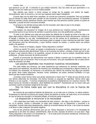 Louise L. Hay Usted puede sanar su vida
qué aparecía yo por allí, ni entendía lo que estaba haciendo. Eso fue antes de que aprendiera a no
trabajar nunca con nadie que no me lo hubiera pedido.
Hay clientes que vienen a verme porque un amigo les ha pagado una sesión de regalo.
Generalmente, esto no funciona, y es raro que regresen para seguir trabajando.
Cuando algo nos ha dado buen resultado, es normal que queramos compartirlo. Pero es probable
que los demás no estén listos para cambiar en ese momento y esa circunstancia precisos. Ya bastante
difícil es cambiar cuando queremos hacerlo, pero intentar que otra persona cambie cuando no quiere es
imposible, y puede arruinar una buena amistad.
Yo empujo a mis clientes porque ellos me han buscado, pero dejo en paz a mis amigos.
Trabaje con el espejo
Los espejos nos devuelven la imagen de lo que sentimos por nosotros mismos, mostrándonos
claramente qué es lo que hemos de cambiar si queremos tener una vida gratificante y jubilosa.
Yo pido a mis clientes que cada vez que pasen por delante de un espejo se miren a los ojos y se
digan algo positivo sobre sí mismos. Esta es la manera más poderosa de hacer afirmaciones: mirarse en
el espejo y decirlas en voz alta. Inmediatamente uno se da cuenta de la resistencia, y así puede
superarla con más rapidez. Será bueno que tenga usted un espejo a mano mientras lee este libro; úselo
con frecuencia para las afirmaciones, y para verificar cuándo se resiste, o cuándo tiene una actitud
suelta y de apertura.
Ahora, mírese en el espejo y dígase: "Estoy dispuesto a cambiar".
¿Cómo se siente? Si vacila, se resiste o simplemente no quiere cambiar, pregúntese por qué. ¿A
qué antigua creencia está aferrándose? Este no es momento de reñirse. Limítese a notar qué es lo que
le pasa, y qué creencia aflora a la superficie, porque se trata de lo que ha estado causándole tantos
problemas. ¿Puede reconocer de dónde proviene?
Cuando al pronunciar las afirmaciones nos suenan a falsas o parece que no sucediera nada, es
muy fácil decir que no funcionan. Pero no es que no funcionen, sino que necesitamos dar un paso previo
antes de empezar con ellas.
Las pautas repetidas nos muestran nuestras necesidades
Por cada hábito que tenemos, por cada experiencia que reiteramos en diversas ocasiones, por
cada pauta que repetimos, hay dentro de nosotros una necesidad que corresponde a alguna creencia. Si
no hubiera una necesidad, no haríamos o no seríamos eso. Dentro de nosotros hay algo que necesita
ser gordo, tener malas relaciones, fracasar, fumar, enfadarse, ser pobre, sentirse humillado o lo que
fuere que sea nuestro problema.
¿Cuántas veces hemos dicho que jamás volveremos a hacer eso? Y antes de que termine el día
nos hemos atiborrado de chocolate, nos hemos fumado un paquete de cigarrillos, hemos dicho algo
hiriente a un ser querido... Y encima complicamos el problema enfadándonos con nosotros mismos: "No
tienes fuerza de voluntad ni disciplina. ¡Qué debilidad de carácter!". Expresiones así no hacen más que
aumentar nuestro ya pesado cargamento de culpa.
Eso no tiene nada que ver con la disciplina ni con la fuerza de
voluntad
No importa de que estemos tratando de liberarnos: no es más que un síntoma, un efecto exterior.
Empeñarse en eliminar el síntoma sin ningún intento de disolver la causa, de nada sirve; en el momento
en que la fuerza de voluntad o la disciplina aflojan, el síntoma vuelve a aparecer.
La disposición a renunciar a la necesidad
—En usted tiene que haber una necesidad de este síntoma —les digo a mis clientes—, porque si
no, no lo tendría. Vamos a retroceder un paso para trabajar con su disposición a renunciar a la
necesidad. Cuando ésta haya desaparecido, usted ya no tendrá deseos de fumar, o de comer en exceso
o de llevar a cabo cualquier otra pauta negativa.
Una de las primeras afirmaciones que uso es: "Estoy dispuesto a renunciar a mi necesidad de
resistencia (o de dolor de cabeza, estreñimiento, kilos de más, escasez de dinero o lo que sea)". Diga
"Estoy dispuesto a renunciar a mi necesidad de...". Si en este punto encuentra resistencia, entonces sus
otras afirmaciones no pueden funcionar.
28 de 92
 