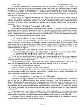 Louise L. Hay Usted puede sanar su vida
Es menester desenmarañar las telarañas en que nos envolvemos. Si alguna vez ha tenido que
desenredar un ovillo de hilo, sabe que tironeando para un lado y para otro sólo se consigue empeorar
las cosas. Es necesario ir deshaciendo los nudos con mucha suavidad y paciencia. Sea suave y
paciente consigo mismo para desenredar sus propios nudos mentales. Busque ayuda si la necesita,
pero, sobre todo, cultive el amor a sí mismo mientras lo hace. La disposición a liberarse de lo viejo es la
clave; ahí está el secreto.
Cuando hablo de "necesitar el problema", me refiero a que, de acuerdo con nuestro personal
conjunto de modelos mentales, "necesitamos" tener ciertas experiencias u obtener ciertos efectos
externos. Cada efecto externo es la expresión natural de un modelo mental interno. Combatir solamente
el efecto o el síntoma es un desperdicio de energía, que a menudo no hace más que agravar el
problema.
Sentirse " indigno " provoca indecisión
Si uno de mis modelos mentales me señala que soy "indigno", es probable que uno de los efectos
que obtenga sea la indecisión. Después de todo, la indecisión es una manera de impedirnos llegar a
donde decimos que queremos ir. La mayoría de la gente que posterga sus decisiones se pasa mucho
tiempo y desperdicia mucha energía reprochándose su indecisión. Se tachan a sí mismos de ociosos y,
en general, se empeñan en sentir que son seres "malos".
El resentimiento por el bien ajeno
Tuve un cliente a quien le encantaba que estuvieran pendientes de él, y generalmente llegaba
tarde a clase para llamar la atención. Había sido el menor de dieciocho hijos, y cuando se trataba de
recibir era el último de la lista. De niño, estaba siempre mirando cómo sus hermanos recibían lo que
fuere mientras él esperaba ansiosamente su turno, y ya adulto, cuando a alguien le iba bien, no era
capaz de compartir su regocijo.
—Oh, ojalá yo pudiera tener (o hacer) lo mismo —decía en cambio.
Su resentimiento por el bien ajeno era una barrera para su crecimiento y su posibilidad de cambio.
El sentimiento del propio valor abre muchas puertas
Vino a verme una dienta de setenta y nueve años, que enseñaba canto. Varios alumnos suyos
estaban haciendo anuncios para la televisión. Ella también quería hacerlos, pero le daba miedo. La
apoyé sin la menor reserva, explicándole:
—No hay nadie como usted. Limítese a ser usted misma. Hágalo como diversión. En el mundo hay
gente que busca exactamente lo que usted puede ofrecer. Hágales saber de su existencia.
La mujer llamó a vanas agencias, diciendo:
—Soy una persona muy mayor, y quiero hacer anuncios.
Poco tardó en aparecer en un anuncio, y desde entonces nunca le ha faltado trabajo. Con
frecuencia veo su imagen en la televisión y en revistas. Cualquier edad es buena para empezar una
carrera, especialmente cuando se hace por diversión.
Con la autocrítica nunca se da en el blanco
Autocriticarse es algo que sólo sirve para intensificar la indecisión y la holgazanería. La orientación
que hay que dar a la energía mental es la de liberarse de lo viejo y crear modelos mentales nuevos.
Dígase: "Estoy dispuesto a renunciar a la necesidad de no ser digno. Soy digno de lo mejor que hay en
la vida, y con amor me permito aceptarlo". "A medida que pase unos días repitiendo esta afirmación, el
efecto externo que es la indecisión empezará, automáticamente a desaparecer." "A medida que me cree
interiormente un modelo que reconozca mi propio valor, ya no tendré necesidad de negar mis buenas
condiciones."
Puede aplicar esta misma actitud a cualquier otra pauta negativa (con su correspondiente efecto
externo) que haya en su vida. Dejemos de perder tiempo y energía reprendiéndonos por algo que no
podemos dejar de hacer si íntimamente tenemos ciertas creencias. Cambiemos esas creencias.
No importa de qué manera lo aborde usted, ni cuál sea el tema de que estemos hablando:
tratamos sólo con ideas, y las ideas se pueden cambiar.
29 de 92
 