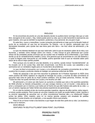 Louise L. Hay Usted puede sanar su vida
ÍNDICE
PRÓLOGO
Si me encontrara de pronto en una isla desierta donde no pudiera tener conmigo más que un solo
libro, escogería el de Louise L. Hay, Usted puede sanar su vida, que no sólo transmite lo esencial de una
gran maestra, sino que es también la expresión, poderosa y muy personal, de una gran mujer.
En este libro, nuevo y maravilloso, Louise comparte parcialmente el viaje que la ha llevado hasta el
punto de su evolución en que hoy se encuentra. Su historia —en mi opinión, esbozada aquí con
demasiada brevedad, pero quizás eso sea tema para otro libro— me hizo vibrar de admiración y de
simpatía.
Lo que me interesa destacar es que aquí está todo: todo lo que es necesario saber de la vida y sus
lecciones, y también cómo trabajar sobre uno mismo. Y esto incluye la guía referencial que Louise
ofrece de las probables pautas anímicas que se ocultan tras el malestar de la enfermedad, y que hasta
donde yo sé es verdaderamente notable y única. Una persona que se encontrase en una isla desierta y
a quien le llegara este manuscrito en una botella, podría aprender todo lo que se necesita saber para
sacar de la vida el mejor partido posible.
Pero aunque uno no esté en una isla desierta, si su camino, quizás incluso "accidentalmente", se
ha cruzado con el de Louise Hay, está bien encaminado. Los libros de Louise, sus cassettes y sus
seminarios son un verdadero regalo para un mundo lleno de problemas.
Lo que me llevó al encuentro con Louise y a la utilización de conceptos provenientes de su labor
curativa fue mi propio y profundo interés en trabajar con personas enfermas de SIDA.
Todas las personas a las que hice escuchar la grabación de A Positive Approach to AIDS (Una
visión positiva del SIDA) captaron en seguida el mensaje de Louise, y muchas de ellas convirtieron el
escuchar esta cinta en parte de su ritual curativo cotidiano. Una de estas personas, Andrew, me dijo:
"Todos los días me quedo dormido con Louise y me levanto con ella".
Mi admiración y mi amor por ella fueron en aumento a medida que veía a mis queridos pacientes
de SIDA afrontar su tránsito enriquecidos y en paz consigo mismos y con el mundo —más plenos de
amor y compasión por sí mismos y por todos por el hecho de que ella hubiera sido parte de su vida— y
con un sereno regocijo por haber tenido esa precisa experiencia de aprendizaje.
En mi vida he recibido el don de muchos grandes maestros, algunos de ellos santos, estoy seguro,
e incluso quizás avatares. Pero Louise es una gran maestra con quien se puede hablar y estar, gracias a
su enorme capacidad de escuchar con un amor incondicional mientras ella y su interlocutor friegan
juntos los platos. (Otro maestro, para mí no menos grande, prepara una ensalada de patatas
estupenda.) Louise enseña con el ejemplo, y vive aquello mismo que enseña.
Para mí es un honor invitar a los lectores a que hagan de este libro parte de su vida. Los lectores y
el libro se lo merecen.
DAVE BRAUN
VENTURES TN SELFFULFTLLMENT DANA POINT, CALIFORNIA
PRIMERA PARTE
Introducción
3 de 92
 