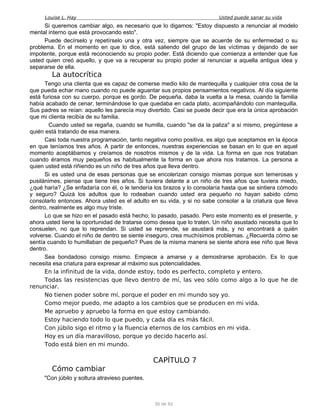 Louise L. Hay Usted puede sanar su vida
Si queremos cambiar algo, es necesario que lo digamos: "Estoy dispuesto a renunciar al modelo
mental interno que está provocando esto".
Puede decírselo y repetírselo una y otra vez, siempre que se acuerde de su enfermedad o su
problema. En el momento en que lo dice, está saliendo del grupo de las víctimas y dejando de ser
impotente, porque está reconociendo su propio poder. Está diciendo que comienza a entender que fue
usted quien creó aquello, y que va a recuperar su propio poder al renunciar a aquella antigua idea y
separarse de ella.
La autocrítica
Tengo una clienta que es capaz de comerse medio kilo de mantequilla y cualquier otra cosa de la
que pueda echar mano cuando no puede aguantar sus propios pensamientos negativos. Al día siguiente
está furiosa con su cuerpo, porque es gordo. De pequeña, daba la vuelta a la mesa, cuando la familia
había acabado de cenar, terminándose lo que quedaba en cada plato, acompañándolo con mantequilla.
Sus padres se reían: aquello les parecía muy divertido. Casi se puede decir que era la única aprobación
que mi clienta recibía de su familia.
Cuando usted se regaña, cuando se humilla, cuando "se da la paliza" a sí mismo, pregúntese a
quién está tratando de esa manera.
Casi toda nuestra programación, tanto negativa como positiva, es algo que aceptamos en la época
en que teníamos tres años. A partir de entonces, nuestras experiencias se basan en lo que en aquel
momento aceptábamos y creíamos de nosotros mismos y de la vida. La forma en que nos trataban
cuando éramos muy pequeños es habitualmente la forma en que ahora nos tratamos. La persona a
quien usted está riñiendo es un niño de tres años que lleva dentro.
Si es usted una de esas personas que se encolerizan consigo mismas porque son temerosas y
pusilánimes, piense que tiene tres años. Si tuviera delante a un niño de tres años que tuviera miedo,
¿qué haría? ¿Se enfadaría con él, o le tendería los brazos y lo consolaría hasta que se sintiera cómodo
y seguro? Quizá los adultos que lo rodeaban cuando usted era pequeño no hayan sabido cómo
consolarlo entonces. Ahora usted es el adulto en su vida, y si no sabe consolar a la criatura que lleva
dentro, realmente es algo muy triste.
Lo que se hizo en el pasado está hecho; lo pasado, pasado. Pero este momento es el presente, y
ahora usted tiene la oportunidad de tratarse como desea que lo traten. Un niño asustado necesita que lo
consuelen, no que lo reprendan. Si usted se reprende, se asustará más, y no encontrará a quién
volverse. Cuando el niño de dentro se siente inseguro, crea muchísimos problemas. ¿Recuerda cómo se
sentía cuando lo humillaban de pequeño? Pues de la misma manera se siente ahora ese niño que lleva
dentro.
Sea bondadoso consigo mismo. Empiece a amarse y a demostrarse aprobación. Es lo que
necesita esa criatura para expresar al máximo sus potencialidades.
En la infinitud de la vida, donde estoy, todo es perfecto, completo y entero.
Todas las resistencias que llevo dentro de mí, las veo sólo como algo a lo que he de
renunciar.
No tienen poder sobre mí, porque el poder en mi mundo soy yo.
Como mejor puedo, me adapto a los cambios que se producen en mi vida.
Me apruebo y apruebo la forma en que estoy cambiando.
Estoy haciendo todo lo que puedo, y cada día es más fácil.
Con júbilo sigo el ritmo y la fluencia eternos de los cambios en mi vida.
Hoy es un día maravilloso, porque yo decido hacerlo así.
Todo está bien en mi mundo.
CAPÍTULO 7
Cómo cambiar
"Con júbilo y soltura atravieso puentes.
30 de 92
 