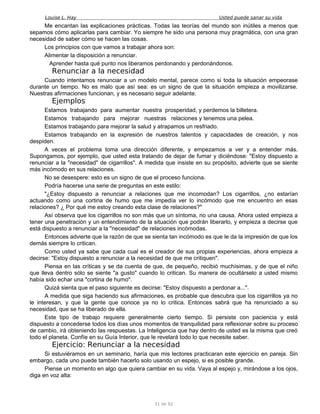 Louise L. Hay Usted puede sanar su vida
Me encantan las explicaciones prácticas. Todas las teorías del mundo son inútiles a menos que
sepamos cómo aplicarlas para cambiar. Yo siempre he sido una persona muy pragmática, con una gran
necesidad de saber cómo se hacen las cosas.
Los principios con que vamos a trabajar ahora son:
Alimentar la disposición a renunciar.
Aprender hasta qué punto nos liberamos perdonando y perdonándonos.
Renunciar a la necesidad
Cuando intentamos renunciar a un modelo mental, parece como si toda la situación empeorase
durante un tiempo. No es malo que así sea: es un signo de que la situación empieza a movilizarse.
Nuestras afirmaciones funcionan, y es necesario seguir adelante.
Ejemplos
Estamos trabajando para aumentar nuestra prosperidad, y perdemos la billetera.
Estamos trabajando para mejorar nuestras relaciones y tenemos una pelea.
Estamos trabajando para mejorar la salud y atrapamos un resfriado.
Estamos trabajando en la expresión de nuestros talentos y capacidades de creación, y nos
despiden.
A veces el problema toma una dirección diferente, y empezamos a ver y a entender más.
Supongamos, por ejemplo, que usted esta tratando de dejar de fumar y diciéndose: "Estoy dispuesto a
renunciar a la "necesidad" de cigarrillos". A medida que insiste en su propósito, advierte que se siente
más incómodo en sus relaciones.
No se desespere: esto es un signo de que el proceso funciona.
Podría hacerse una serie de preguntas en este estilo:
"¿Estoy dispuesto a renunciar a relaciones que me incomodan? Los cigarrillos, ¿no estarían
actuando como una cortina de humo que me impedía ver lo incómodo que me encuentro en esas
relaciones? ¿ Por qué me estoy creando esta clase de relaciones?"
Así observa que los cigarrillos no son más que un síntoma, no una causa. Ahora usted empieza a
tener una penetración y un entendimiento de la situación que podrán liberarlo, y empieza a decirse que
está dispuesto a renunciar a la "necesidad" de relaciones incómodas.
Entonces advierte que la razón de que se sienta tan incómodo es que le da la impresión de que los
demás siempre lo critican.
Como usted ya sabe que cada cual es el creador de sus propias experiencias, ahora empieza a
decirse: "Estoy dispuesto a renunciar a la necesidad de que me critiquen".
Piensa en las críticas y se da cuenta de que, de pequeño, recibió muchísimas, y de que el niño
que lleva dentro sólo se siente "a gusto" cuando lo critican. Su manera de ocultárselo a usted mismo
había sido echar una "cortina de humo".
Quizá sienta que el paso siguiente es decirse: "Estoy dispuesto a perdonar a...".
A medida que siga haciendo sus afirmaciones, es probable que descubra que los cigarrillos ya no
le interesan, y que la gente que conoce ya no lo critica. Entonces sabrá que ha renunciado a su
necesidad, que se ha liberado de ella.
Este tipo de trabajo requiere generalmente cierto tiempo. Si persiste con paciencia y está
dispuesto a concederse todos los días unos momentos de tranquilidad para reflexionar sobre su proceso
de cambio, irá obteniendo las respuestas. La Inteligencia que hay dentro de usted es la misma que creó
todo el planeta. Confíe en su Guía Interior, que le revelará todo lo que necesite saber.
Ejercicio: Renunciar a la necesidad
Si estuviéramos en un seminario, haría que mis lectores practicaran este ejercicio en pareja. Sin
embargo, cada uno puede también hacerlo solo usando un espejo, si es posible grande.
Piense un momento en algo que quiera cambiar en su vida. Vaya al espejo y, mirándose a los ojos,
diga en voz alta:
31 de 92
 