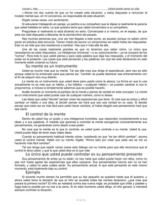 Louise L. Hay Usted puede sanar su vida
—Ahora me doy cuenta de que yo he creado esta situación, y estoy dispuesto a renunciar al
modelo mental que, en mi conciencia, es responsable de esta situación.
Dígalo varias veces, con sentimiento.
Si estuvieran trabajando en pareja, yo pediría a su compañero que le dijese si realmente le parecía
que usted hablaba en serio. Lo que quisiera sería que usted convenciera a su compañero.
Pregúntese si realmente lo está diciendo en serio. Convénzase a sí mismo, en el espejo, de que
esta vez está dispuesto a liberarse de la servidumbre del pasado.
Hay muchas personas que, una vez han llegado a este punto, se asustan porque no saben cómo
poner en práctica esta renuncia. Tienen miedo de asumir un compromiso sin saber todas las respuestas.
Esto no es más que otra resistencia a cambiar. Hay que ir más allá de ella.
Una de las cosas realmente grandes es que no tenemos que saber cómo. Lo único que
necesitamos es estar dispuestos. La Inteligencia Universal —o su subconsciente— ya se ocupará de los
"comos". Para todo lo que usted piensa y para cada palabra que diga hay respuesta, y el momento del
poder es el presente. Las cosas que está pensando y las palabras con que las está declarando en este
momento están creando su futuro.
Su mente es un instrumento
Usted es mucho más que su mente. Tal vez ella crea que dirige el espectáculo, pero eso es sólo
porque usted la ha entrenado para que piense así. También se puede deshacer ese entrenamiento con
el fin de adquirir otro muy distinto.
La mente es un instrumento que usted tiene para usarlo como le plazca. La forma en que lo usa
actualmente no es más que un hábito, y los hábitos —cualquier hábito— se pueden cambiar si nos lo
proponemos, e incluso si simplemente sabemos que es posible hacerlo.
Acalle durante un momento el parloteo de la mente y piense de verdad en este concepto: La mente
es un instrumento que usted puede usar de cualquier manera, como lo desee.
Las ideas que usted "decide" pensar crean las experiencias que tiene. Si cree que es arduo y difícil
cambiar un hábito o una idea, al decidir pensar así hará que eso sea verdad en su caso. Si decide
pensar que cada vez es más fácil para usted hacer cambios, el haber elegido ese pensamiento hará que
sea cierto.
El control de la mente
Dentro de usted hay un poder y una inteligencia increíbles, que responden constantemente a sus
ideas y a sus palabras. A medida que aprenda a controlar la mente escogiendo conscientemente sus
pensamientos, irá ganándose como aliado a ese poder.
No crea que la mente es la que lo controla; es usted quien controla a su mente. Usted la usa.
Usted puede dejar de tener esas viejas ideas.
Cuando su pensamiento habitual intente volver, insistiendo en que "es tan difícil cambiar", asuma
usted el control mental. Hable con su mente; dígale: "Ahora opto por creer que cada vez se me va
haciendo más fácil cambiar".
Tal vez tenga que repetir vanas veces este diálogo con su mente para que ella reconozca que el
control lo lleva usted, y que lo que usted dice es lo que vale.
Lo único que usted puede controlar es su pensamiento presente
Sus pensamientos de antes ya no están; no hay nada que usted puede hacer con ellos, como no
sea vivir hasta agotar las experiencias que ellos causaron. Sus pensamientos futuros aún no se han
formado, y usted no sabe cuáles serán. Su pensamiento actual, lo que está pensando en este mismo
momento, está totalmente bajo su control.
Ejemplo
Si durante mucho tiempo ha permitido que su hijo pequeño se quedara hasta que él quisiera, y
ahora usted toma la decisión de que el niño se acueste todas las noches temprano, ¿qué cree que
pasará la primera noche? El niño se rebelará contra esa nueva regla; es probable que chille y patalee y
haga todo lo posible por no irse a la cama. Si en este momento usted afloja, el niño ganará, e intentará
siempre controlar la situación.
32 de 92
 