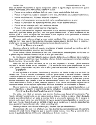 Louise L. Hay Usted puede sanar su vida
ahora se aferran virtuosamente a aquella indignación. Debido a alguna antigua experiencia en que se
sintieron maltratados, jamás han querido perdonar ni olvidar.
o Porque no me invitaron a la fiesta de fin de curso, hoy no puedo disfrutar de la vida.
o Porque en mi primera prueba de selección no tuve éxito, ahora todas las pruebas me aterrorizan.
o Porque estoy divorciado, no puedo llevar una vida plena.
o Porque mi primera relación amorosa terminó, me he cerrado para siempre al amor.
o Porque en una ocasión me dijeron algo hiriente, jamás volveré a confiar en nadie.
o Porque una vez robé algo, debo autocastigarme siempre.
o Porque de niño fui pobre, jamás llegaré a ninguna parte.
Lo que muchas veces nos negamos a reconocer es que aferramos al pasado, haya sido lo que
haya sido y por más terrible que fuera, sólo sirve para hacernos daño. A "ellos en realidad no les
importa, y por lo común, ni siquiera se dan cuenta. Si nos negamos a vivir plenamente el momento
presente, sólo nos hacemos daño a nosotros mismos.
El pasado pasó, pertenece al ayer y no es posible cambiarlo. Este momento es el único en que
podemos vivir. Hasta cuando nos quejamos del pasado, nuestro recuerdo de él se da en el presente, y
en el proceso nos estamos perdiendo la verdadera vivencia de este momento.
Ejercicio: Renunciamiento
Liberemos ahora la mente del pasado, renunciando al apego emocional que sentimos por él.
Dejemos que los recuerdos no sean más que recuerdos.
Si uno vuelve a pensar en la ropa que solía usar cuando estaba en tercer grado, eso no tiene por
lo general ninguna connotación emocional; no es más que un recuerdo.
Lo mismo puede ocurrir con todos los sucesos pasados de la vida. A medida que los desnudamos
de su carga afectiva, adquirimos mayor libertad de valernos de todo nuestro poder mental para disfrutar
de este momento y crear nuestro futuro.
Haga una lista de todas las cosas de las que está dispuesto a "soltarse". ¿Está realmente
dispuesto a hacerlo? Fíjese en sus reacciones. ¿Qué tendrá que hacer para desprenderse de esas
cosas? ¿Hasta qué punto está dispuesto a hacer eso? ¿Qué nivel alcanza su resistencia a cambiar?
El perdón
El paso siguiente es el perdón. Perdonarnos y perdonar a los demás es algo que nos libera del
pasado. En A Course In Miracles se reitera una y otra vez que el perdón lo resuelve casi todo. Yo sé que
cuando nos quedamos atascados, por lo general eso significa que hay algo más que perdonar. Si en el
momento presente no vamos fluyendo libremente con la vida, generalmente eso quiere decir que nos
estamos aferrando a algo pasado. Puede ser arrepentimiento, tristeza, dolor, miedo, culpa, reproche,
cólera, resentimiento e incluso, a veces, deseo de venganza. Cada uno de estos atados se genera en un
reducto de dureza, en una negativa implacable a renunciar, a aferrarse y a instalarse en el presente.
El amor es siempre la respuesta a una especie de curación. Y la senda que conduce al amor es el
perdón. Al perdonar se disuelve el resentimiento. Es una actitud que suelo abordar de diversas maneras.
Ejercicio: La disolución del resentimiento
Un amigo mío ideó un ejercicio, que siempre funciona, para disolver el resentimiento. Para
hacerlo, siéntese tranquilamente con los ojos cerrados, y deje que mente y cuerpo se relajen. Después,
imagine que está sentado en un teatro a oscuras, frente a un pequeño escenario. En él ponga a la
persona contra quien sienta más resentimiento; no importa que pertenezca al pasado o al presente, que
esté viva o muerta. Cuando la vea con claridad, imagine que a esa persona le suceden cosas buenas,
cosas que serían importantes para ella, y véala sonriente y feliz.
Mantenga durante unos minutos esta imagen y después deje que se desvanezca.
El ejercicio es éste, pero yo le añado un paso más. Cuando la persona desaparezca del escenario,
instálese allí usted mismo. Imagínese que le suceden cosas buenas, véase feliz y sonriente. Dése
cuenta de que la abundancia del Universo está al alcance de todos nosotros.
34 de 92
 