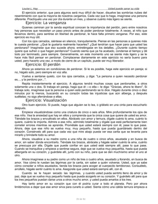 Louise L. Hay Usted puede sanar su vida
El ejercicio anterior, que para algunos será muy difícil de hacer, disuelve las sombrías nubes del
resentimiento con que la mayoría de nosotros cargamos. Cada vez que lo haga, imagínese una persona
diferente. Practíquelo una vez por día durante un mes, y observe cuánto más ligero se siente.
Ejercicio: La venganza
Quienes caminan por la senda espiritual conocen la importancia del perdón, pero entre nosotros
hay personas que necesitan un paso previo antes de poder perdonar totalmente. A veces, al niño que
llevamos dentro, para sentirse en libertad de perdonar, le hace falta primero vengarse. Por eso, este
ejercicio es muy útil.
Con los ojos cerrados, siéntese en silencio, tranquilamente. Piense en las personas a quienes más
le cuesta perdonar. ¿Qué le gustaría realmente hacerles? ¿Qué tendrían que hacer para que usted las
perdonara? Imagínese que eso sucede ahora; entreténgase en los detalles. ¿Durante cuánto tiempo
quiere que sufran o que hagan penitencia? Cuando sienta que ya ha acabado, condense el tiempo y dé
todo por terminado, para siempre. Generalmente, en este momento uno se siente más ligero y se le
hace más fácil pensar en perdonar. Complacerse diariamente en este ejercicio no sería bueno para
usted, pero hacerlo una vez, a modo de cierre de un capítulo, puede ser muy liberador.
Ejercicio: El perdón
Ahora ya estamos en condiciones de perdonar. Si le es posible, haga este ejercicio en pareja; si
no, hágalo solo, pero siempre en voz alta.
Vuelva a sentarse quieto, con los ojos cerrados, y diga: "La persona a quien necesito perdonar
es..., y la perdono por...".
Repita insistentemente el ejercicio. A algunos tendrá muchas cosas que perdonarles, a otros
solamente una o dos. Si trabaja en pareja, haga que él —o ella— le diga: "Gracias, ahora te libero". Si
trabaja solo, imagínese que la persona a quien está perdonando se lo dice. Hágalo durante cinco o diez
minutos por lo menos, buscando en su corazón todas las injusticias que aún alberga, y después
suéltelas; no siga aferrándose a ellas.
Ejercicio: Visualización
Otro buen ejercicio. Si puede, haga que alguien se lo lea, o grábelo en una cinta para escucharlo
después.
Empiece visualizándose como una criatura de cinco o seis años. Mire profundamente los ojos de
ese niño. Vea la ansiedad que hay en ellos y comprenda que la única cosa que quiere de usted es amor.
Tiéndale los brazos y envuélvalo en ellos. Abrácelo con amor y ternura, dígale cuánto lo ama, cuánto lo
quiere, cuánto le importa. Admire a ese niño, admírelo totalmente y dígale que está perfectamente bien
cometer errores mientras se aprende. Prométale que usted estará siempre con él, pase lo que pase.
Ahora, deje que ese niño se vuelva muy, muy pequeño, hasta que pueda guardárselo dentro del
corazón. Consérvelo allí para que cada vez que mire abajo pueda ver esa carita que se levanta para
mirarlo y brindarle todo su amor.
Ahora, visualice a su madre como a una niña de cuatro o cinco años, asustada y en busca de
amor, sin saber dónde encontrarlo. Tiéndale los brazos, abrácela y hágale saber cuánto la ama, cuánto
se preocupa por ella. Dígale que puede confiar en que usted esté siempre allí, pase lo que pase.
Cuando se tranquilice y empiece a sentirse segura, deje que se vuelva muy pequeñita, hasta que pueda
albergarla en su corazón, y guárdela allí, junto con su niño, para que se den muchísimo amor el uno al
otro.
Ahora imagínese a su padre como un niño de tres o cuatro años, asustado y llorando, en busca de
amor. Vea cómo le ruedan las lágrimas por la carita, sin saber a quién volverse. Usted, que ya sabe
cómo consolar a niños asustados, tienda los brazos para acoger al cuerpecito tembloroso. Consuélelo,
arrúllelo, hágale sentir cuánto lo ama. Asegúrele que usted estará siempre allí, con él.
Cuando se le hayan secado las lágrimas, y cuando usted pueda sentirlo lleno de amor y de
paz, deje que se vuelva muy pequeño hasta que pueda acogerlo en su corazón. Y guárdelo allí para que
los tres pequeños puedan darse unos a otros mucho amor, y usted pueda amarlos a los tres.
Hay tanto amor en su corazón que con él podría curar a todo el planeta. Pero por ahora
limitémonos a dejar que ese amor sirva para curarlo a usted. Sienta cómo una cálida ternura empieza a
35 de 92
 