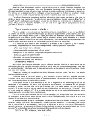 Louise L. Hay Usted puede sanar su vida
Aprenda a usar afirmaciones positivas tanto al hablar como al pensar. Cualquier enunciado que
usted formule es una afirmación, pero con demasiada frecuencia para pensar nos valemos de
afirmaciones negativas, que sólo sirven para continuar creando aquello que decimos que no queremos.
Con afirmar que su trabajo le enferma no llegará a ninguna parte, pero si declara que acepta un trabajo
nuevo y estupendo abrirá, en su conciencia, los canales necesarios para crear esa situación.
Formule continuamente enunciados positivos sobre cómo quiere usted que sea su vida, pero no
olvide un punto muy importante: Formule siempre sus enunciados en tiempo presente. Diga "soy" o
"tengo". Nuestra parte subconsciente es un servidor tan obediente que si formula uno su declaración en
tiempo futuro, diciendo "quiero" o "tendré"... pues ahí será donde siga estando siempre lo que desea:
¡En el futuro, fuera de su alcance!
El proceso de amarse a sí mismo
Tal como ya dije, no importa cuál sea el problema, el punto principal sobre el que hay que trabajar
es amarse a sí mismo. Ésa es la "varita mágica" que disuelve los problemas. ¿Recuerda las veces que
se ha sentido bien consigo mismo y con su vida? ¿Recuerda los momentos en que estaba enamorado,
los períodos en que parecía que no tuviese ningún problema? Bueno, pues amándose a sí mismo
consigue uno hacer aflorar tal caudal de buenos sentimientos y de buena suerte que termina sintiéndose
como si bailara en el aire. Amarse a sí mismo es lo que hace que uno se sienta bien.
Y es imposible que usted se ame realmente a sí mismo si no se aprueba y no se acepta.
Aprobarse y aceptarse implican no autocriticarse por nada. Ya estoy oyendo las objeciones:
—¡Pero si yo siempre me he criticado!
—¿Cómo es posible que ese rasgo mío me guste?
—Mis padres (o mis maestros o mi pareja) siempre me han criticado.
—Entonces, ¿qué motivación tendré?
—Pero está mal que yo haga esas cosas.
—¿Cómo voy a cambiar si no me critico?
Entrenar la mente
Autocríticas como las que anteceden no son más que ejemplos de cómo la mente sigue con su
antiguo parloteo. ¿Ve cómo ha entrenado usted a su mente para que censure sus actitudes y haga que
se resista al cambio? ¡No haga caso de esos pensamientos y siga adelante con el importante trabajo
que tiene entre manos!
Volvamos a un ejercicio que ya hicimos antes. Mírese en el espejo y diga: "Me amo y me acepto
exactamente tal como soy".
;Cómo se siente al decir eso ahora? ¿Le ha resultado un poco más fácil, después de haber
trabajado con el perdón? Este sigue siendo el principal problema. La autoaprobación y la aceptación de
uno mismo son las claves de los cambios positivos.
En la época en que lo que dominaba en mí era la negación de mí misma llegué incluso, en
ocasiones, a abofetearme. No sabía qué significaba autoaceptarse. Mi creencia en mis propias
carencias y limitaciones era más fuerte que cualquier cosa que nadie pudiera decirme en sentido
contrario. Si alguien me decía que me quería, mi reacción inmediata era preguntarme: "¿Por qué? ¿Qué
es lo que puede ver nadie en mí?". O la otra idea, clásica, de que si esa persona hubiera sabido cómo
era yo realmente, por dentro, no me habría amado.
Entonces no me daba cuenta de que todo lo bueno empieza por la aceptación de lo que hay dentro
de uno mismo, y por el amor a ese ser que es uno mismo. Me llevó mucho tiempo llegar a tener una
relación de paz y de amor conmigo misma.
Al principio empecé a buscar con empeño las pequeñas cosas que veía en mí misma y que me
parecían "buenas cualidades". Eso me ayudó, y mi salud empezó a mejorar. La buena salud —lo mismo
que la prosperidad y la autoexpresión creadora— se inicia con el amor a uno mismo. Más adelante
aprendí a amarme y a aprobarme en bloque, incluso teniendo en cuenta las características que no me
parecían "lo bastante buenas", y fue entonces cuando empecé realmente a progresar.
Ejercicio: Me acepto y me apruebo
37 de 92
 