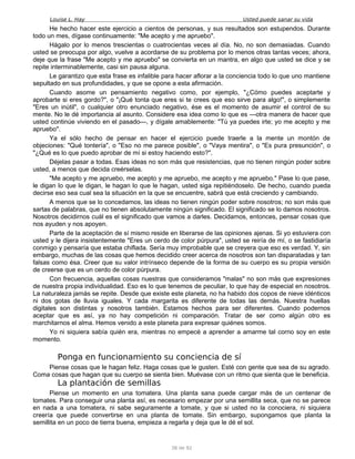 Louise L. Hay Usted puede sanar su vida
He hecho hacer este ejercicio a cientos de personas, y sus resultados son estupendos. Durante
todo un mes, dígase continuamente: "Me acepto y me apruebo".
Hágalo por lo menos trescientas o cuatrocientas veces al día. No, no son demasiadas. Cuando
usted se preocupa por algo, vuelve a acordarse de su problema por lo menos otras tantas veces; ahora,
deje que la frase "Me acepto y me apruebo" se convierta en un mantra, en algo que usted se dice y se
repite interminablemente, casi sin pausa alguna.
Le garantizo que esta frase es infalible para hacer aflorar a la conciencia todo lo que uno mantiene
sepultado en sus profundidades, y que se opone a esta afirmación.
Cuando asome un pensamiento negativo como, por ejemplo, "¿Cómo puedes aceptarte y
aprobarte si eres gordo?", o "¡Qué tonta que eres si te crees que eso sirve para algo!", o simplemente
"Eres un inútil", o cualquier otro enunciado negativo, ése es el momento de asumir el control de su
mente. No le dé importancia al asunto. Considere esa idea como lo que es —otra manera de hacer que
usted continúe viviendo en el pasado—, y dígale amablemente: "Tú ya puedes irte; yo me acepto y me
apruebo".
Ya el sólo hecho de pensar en hacer el ejercicio puede traerle a la mente un montón de
objeciones: "Qué tontería", o "Eso no me parece posible", o "Vaya mentira", o "Es pura presunción", o
"¿Qué es lo que puedo aprobar de mí si estoy haciendo esto?".
Déjelas pasar a todas. Esas ideas no son más que resistencias, que no tienen ningún poder sobre
usted, a menos que decida creérselas.
"Me acepto y me apruebo, me acepto y me apruebo, me acepto y me apruebo." Pase lo que pase,
le digan lo que le digan, le hagan lo que le hagan, usted siga repitiéndoselo. De hecho, cuando pueda
decirse eso sea cual sea la situación en la que se encuentre, sabrá que está creciendo y cambiando.
A menos que se lo concedamos, las ideas no tienen ningún poder sobre nosotros; no son más que
sartas de palabras, que no tienen absolutamente ningún significado. El significado se lo damos nosotros.
Nosotros decidirnos cuál es el significado que vamos a darles. Decidamos, entonces, pensar cosas que
nos ayuden y nos apoyen.
Parte de la aceptación de sí mismo reside en liberarse de las opiniones ajenas. Si yo estuviera con
usted y le dijera insistentemente "Eres un cerdo de color púrpura", usted se reiría de mí, o se fastidiaría
conmigo y pensaría que estaba chiflada. Sería muy improbable que se creyera que eso es verdad. Y, sin
embargo, muchas de las cosas que hemos decidido creer acerca de nosotros son tan disparatadas y tan
falsas como ésa. Creer que su valor intrínseco depende de la forma de su cuerpo es su propia versión
de creerse que es un cerdo de color púrpura.
Con frecuencia, aquellas cosas nuestras que consideramos "malas" no son más que expresiones
de nuestra propia individualidad. Eso es lo que tenemos de peculiar, lo que hay de especial en nosotros.
La naturaleza jamás se repite. Desde que existe este planeta, no ha habido dos copos de nieve idénticos
ni dos gotas de lluvia iguales. Y cada margarita es diferente de todas las demás. Nuestra huellas
digitales son distintas y nosotros también. Estamos hechos para ser diferentes. Cuando podernos
aceptar que es así, ya no hay competición ni comparación. Tratar de ser como algún otro es
marchitarnos el alma. Hemos venido a este planeta para expresar quiénes somos.
Yo ni siquiera sabía quién era, mientras no empecé a aprender a amarme tal corno soy en este
momento.
Ponga en funcionamiento su conciencia de sí
Piense cosas que le hagan feliz. Haga cosas que le gusten. Esté con gente que sea de su agrado.
Coma cosas que hagan que su cuerpo se sienta bien. Muévase con un ritmo que sienta que le beneficia.
La plantación de semillas
Piense un momento en una tomatera. Una planta sana puede cargar más de un centenar de
tomates. Para conseguir una planta así, es necesario empezar por una semillita seca, que no se parece
en nada a una tomatera, ni sabe seguramente a tomate, y que si usted no la conociera, ni siquiera
creería que puede convertirse en una planta de tomate. Sin embargo, supongamos que planta la
semillita en un poco de tierra buena, empieza a regarla y deja que le dé el sol.
38 de 92
 
