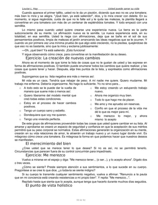 Louise L. Hay Usted puede sanar su vida
Cuando aparece el primer tallito, usted no le da un pisotón, diciendo que eso no es una tomatera;
más bien lo mira y se alegra. "¡Qué bien, ya está saliendo!", dice, y lo mira crecer con deleite. En su
momento, si sigue regándola, cuida de que no le falte sol y le quita las malezas, la plantita llegará a
convertirse en una tomatera con más de un centenar de espléndidos tomates. Y todo empezó con una
semillita.
Lo mismo pasa cuando usted quiere crearse una experiencia nueva. La tierra es la parte
subconsciente de su mente. La afirmación nueva es la semilla. La nueva experiencia está, en su
totalidad, en esa semillita. Usted la riega con afirmaciones, deja que se bañe en el sol de sus
pensamientos positivos, limpia de malezas el jardín arrancando las ideas negativas que se le ocurren. Y
cuando ve por primera vez una mínima prueba de que algo está creciendo, no la pisotea, quejándose de
que eso no es bastante, sino que la mira y exclama jubilosamente:
—Oh, ¡qué bien! Ya está saliendo. ¡Esto funciona!
Y sigue observando cómo crece, para convertirse en la manifestación de su deseo.
Ejercicio: La creación de nuevos cambios
Ahora es el momento de que tome la lista de cosas que no le gustan de usted y las exprese en
forma de afirmaciones positivas. O también puede enumerar todos los cambios que quiere realizar, y las
cosas que quiere tener y hacer. Después, elija tres puntos de la lista, y expréselos como afirmaciones
positivas.
Supongamos que su lista negativa era más o menos así:
Mi vida es un caos. Tendría que rebajar de peso. A mí nadie me quiere. Quiero mudarme. Mi
trabajo me enferma. Debería organizarme. No hago lo suficiente. Yo no sirvo para...
o A todo esto se le puede dar la vuelta de
manera que suene más o menos así:
o Quiero liberarme del modelo mental que
creó todas estas condiciones.
o Estoy en el proceso de hacer cambios
positivos.
o Tengo un cuerpo sano y esbelto.
o Dondequiera que voy me quieren.
o Tengo una vivienda perfecta.
o Me estoy creando un estupendo trabajo
nuevo.
o Ahora me organizo muy bien.
o Todo lo que hago me da placer.
o Me amo y me apruebo sin reservas.
o Confío en que el proceso de la vida me
dé lo que es mejor para mí.
o Me merezco lo mejor, y ahora
mismo lo acepto
De este grupo de afirmaciones provendrán todas las cosas que usted quiere cambiar en su lista. Al
amarse y aprobarse se creará un espacio de seguridad y confianza en que la aceptación de sus méritos
permitirá que su peso corporal se normalice. Estas afirmaciones generarán la organización en su mente,
crearán en su vida relaciones de amor, le atraerán un trabajo nuevo y un nuevo lugar donde vivir. Es
milagroso cómo crece una tomatera. Es milagrosa la forma en que podemos hacer que nuestros deseos
se manifiesten.
El merecimiento del bien
¿Cree usted que se merece tener lo que desea? Si no es así, no se permitirá tenerlo.
Circunstancias que parecen fuera de su control concurrirán para impedírselo.
Ejercicio: Me merezco
Vuelva a mirarse en el espejo y diga: "Me merezco tener... (o ser...), y lo acepto ahora". Dígalo dos
o tres veces.
¿Cómo se siente? Preste siempre atención a sus sentimientos, a lo que sucede en su cuerpo.
Pregúntese si se cree lo que dice, ¿o todavía se siente indigno?
Si su cuerpo le transmite cualquier sentimiento negativo, vuelva a afirmar: "Renuncio a la pauta
que en mi conciencia está creando resistencias a mi propio bien". Y repita: "Me merezco...".
Repítalo hasta que sienta que lo acepta, aunque tenga que hacerlo durante muchos días seguidos.
El punto de vista holístico
39 de 92
 