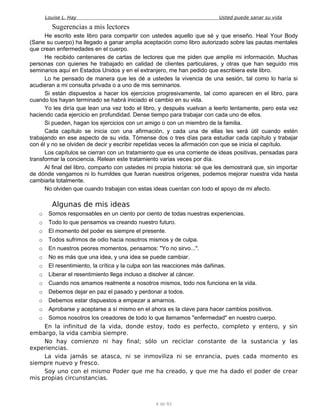Louise L. Hay Usted puede sanar su vida
Sugerencias a mis lectores
He escrito este libro para compartir con ustedes aquello que sé y que enseño. Heal Your Body
(Sane su cuerpo) ha llegado a ganar amplia aceptación como libro autorizado sobre las pautas mentales
que crean enfermedades en el cuerpo.
He recibido centenares de cartas de lectores que me piden que amplíe mi información. Muchas
personas con quienes he trabajado en calidad de clientes particulares, y otras que han seguido mis
seminarios aquí en Estados Unidos y en el extranjero, me han pedido que escribiera este libro.
Lo he pensado de manera que les dé a ustedes la vivencia de una sesión, tal como lo haría si
acudieran a mi consulta privada o a uno de mis seminarios.
Si están dispuestos a hacer los ejercicios progresivamente, tal como aparecen en el libro, para
cuando los hayan terminado se habrá iniciado el cambio en su vida.
Yo les diría que lean una vez todo el libro, y después vuelvan a leerlo lentamente, pero esta vez
haciendo cada ejercicio en profundidad. Dense tiempo para trabajar con cada uno de ellos.
Si pueden, hagan los ejercicios con un amigo o con un miembro de la familia.
Cada capítulo se inicia con una afirmación, y cada una de ellas les será útil cuando estén
trabajando en ese aspecto de su vida. Tómense dos o tres días para estudiar cada capítulo y trabajar
con él y no se olviden de decir y escribir repetidas veces la afirmación con que se inicia el capítulo.
Los capítulos se cierran con un tratamiento que es una corriente de ideas positivas, pensadas para
transformar la conciencia. Relean este tratamiento varias veces por día.
Al final del libro, comparto con ustedes mi propia historia: sé que les demostrará que, sin importar
de dónde vengamos ni lo humildes que fueran nuestros orígenes, podemos mejorar nuestra vida hasta
cambiarla totalmente.
No olviden que cuando trabajan con estas ideas cuentan con todo el apoyo de mi afecto.
Algunas de mis ideas
o Somos responsables en un ciento por ciento de todas nuestras experiencias.
o Todo lo que pensamos va creando nuestro futuro.
o El momento del poder es siempre el presente.
o Todos sufrimos de odio hacia nosotros mismos y de culpa.
o En nuestros peores momentos, pensamos: "Yo no sirvo...".
o No es más que una idea, y una idea se puede cambiar.
o El resentimiento, la crítica y la culpa son las reacciones más dañinas.
o Liberar el resentimiento llega incluso a disolver al cáncer.
o Cuando nos amamos realmente a nosotros mismos, todo nos funciona en la vida.
o Debemos dejar en paz el pasado y perdonar a todos.
o Debemos estar dispuestos a empezar a amarnos.
o Aprobarse y aceptarse a sí mismo en el ahora es la clave para hacer cambios positivos.
o Somos nosotros los creadores de todo lo que llamamos "enfermedad" en nuestro cuerpo.
En la infinitud de la vida, donde estoy, todo es perfecto, completo y entero, y sin
embargo, la vida cambia siempre.
No hay comienzo ni hay final; sólo un reciclar constante de la sustancia y las
experiencias.
La vida jamás se atasca, ni se inmoviliza ni se enrancia, pues cada momento es
siempre nuevo y fresco.
Soy uno con el mismo Poder que me ha creado, y que me ha dado el poder de crear
mis propias circunstancias.
4 de 92
 