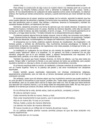 Louise L. Hay Usted puede sanar su vida
Para enfocar la construcción de algo nuevo en nuestro interior nos interesa partir de un punto de
vista holístico. La filosofía holística procura nutrir y alimentar la totalidad del ser: cuerpo, mente y
espíritu. Si nos desentendemos de cualquiera de estos aspectos somos seres incompletos, no estamos
enteros. No importa por dónde comencemos, siempre y cuando terminemos por incluir también las otras
áreas.
Si comenzamos por el cuerpo, tenemos que trabajar con la nutrición, aprender la relación que hay
entre nuestra elección de alimentos y bebidas y la forma cómo nos sentimos. Deseamos optar por lo que
sea más beneficioso para el cuerpo. Hay hierbas y vitaminas, tenemos la homeopatía y también los
remedios florales de Bach y el tratamiento del colon.
Asimismo, deseamos encontrar una forma de ejercicio que nos resulte atractiva. El ejercicio nos
fortalece los huesos y mantiene joven el cuerpo. Además de diversos deportes, entre ellos la natación,
no hay que olvidar la danza, las artes marciales, el tai-chi, el yoga... A mí me encanta ejercitarme en el
trampolín, y lo hago todos los días. Y la tabla inclinada me va estupendamente para relajarme.
O podemos explorar alguna forma de trabajo corporal, como el rolfing, las conocidas como Heller o
Trager, diversas formas de masaje, la reflexoterapia de los pies, la acupuntura o la quiropraxia. También
están la técnica Alexander, la bioenergética, los trabajos de Feldenkrais, toque terapéutico y Reiki.
Si empezamos por la mente, podemos explorar técnicas de visualización, de imaginación o de
fantasía guiada, y también las afirmaciones. Hay muchísimas técnicas psicológicas: la Gestalt, el
renacimiento, la hipnosis, el psicodrama, las regresiones a las vidas pasadas, la terapia por el arte, y se
puede incluso trabajar con los sueños.
La meditación en cualquiera de sus formas es una manera de aquietar la mente y permitir que
nuestra propia "sabiduría" aflore a la superficie. Yo, en general, me limito a sentarme con los ojos
cerrados, preguntar qué es lo que necesito saber, y esperar tranquilamente una respuesta. Si la
respuesta viene, perfecto; si no viene, también. Ya vendrá otro día.
También hay grupos que hacen trabajos diversos, en forma de talleres. Los hay para todos los
gustos. Ningún taller ni seminario le librará a uno para siempre de todos sus problemas, pero pueden
ayudarle a cambiar su vida aquí y ahora, en esta circunstancia momentánea y concreta.
En el terreno espiritual están la oración, la meditación y diversas maneras de conectarse cada uno
con su Fuente Superior. Para mí, la práctica del perdón y del amor incondicional son disciplinas
espirituales.
Existen también grupos espirituales relacionados con diversas orientaciones religiosas,
especialmente protestantes, pero se trata de un terreno demasiado personal para dar en él ninguna
orientación concreta.
Sin embargo, quiero que mis lectores sepan que hay muchísimos caminos que puede explorar. Si
en unos de ellos no encuentran lo que buscan, prueben otro. Todas estas sugerencias han demostrado
ser benéficas, pero yo no puedo decir cuál es la mejor para cada uno. Eso es algo que todos tenemos
que descubrir por nosotros mismos, y yo no tengo todas las respuestas para nadie. No soy más que un
peldaño en la senda que conduce a la salud, dentro de una concepción holística.
En la infinitud de la vida, donde estoy, todo es perfecto, completo y entero.
Mi vida es siempre nueva.
Cada momento de ella es nuevo, fresco y vital.
Para crear exactamente lo que quiero, uso mi pensamiento afirmativo.
Hoy es un nuevo día. Yo soy un yo nuevo.
Pienso, hablo y actúo de manera diferente.
Los demás me tratan de manera diferente.
Mi nuevo mundo es un reflejo de mi manera de pensar nueva.
Es un jubiloso deleite plantar nuevas semillas porque sé que de ellas brotarán mis
nuevas experiencias.
Todo está bien en mi mundo.
40 de 92
 