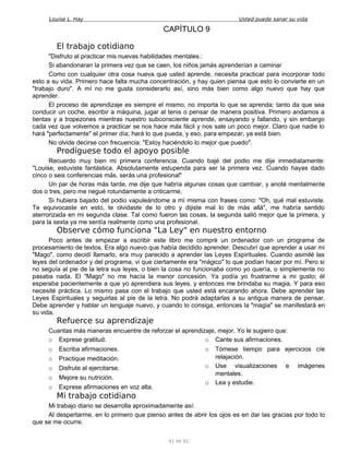 Louise L. Hay Usted puede sanar su vida
CAPÍTULO 9
El trabajo cotidiano
"Disfruto al practicar mis nuevas habilidades mentales.:
Si abandonaran la primera vez que se caen, los niños jamás aprenderían a caminar
Como con cualquier otra cosa nueva que usted aprende, necesita practicar para incorporar todo
esto a su vida. Primero hace falta mucha concentración, y hay quien piensa que esto lo convierte en un
"trabajo duro". A mí no me gusta considerarlo así, sino más bien como algo nuevo que hay que
aprender.
El proceso de aprendizaje es siempre el mismo, no importa lo que se aprenda; tanto da que sea
conducir un coche, escribir a máquina, jugar al tenis o pensar de manera positiva. Primero andamos a
tientas y a tropezones mientras nuestro subconsciente aprende, ensayando y fallando, y sin embargo
cada vez que volvemos a practicar se nos hace más fácil y nos sale un poco mejor. Claro que nadie lo
hará "perfectamente" el primer día; hará lo que pueda, y eso, para empezar, ya está bien.
No olvide decirse con frecuencia: "Estoy haciéndolo lo mejor que puedo".
Prodíguese todo el apoyo posible
Recuerdo muy bien mi primera conferencia. Cuando bajé del podio me dije inmediatamente:
"Louise, estuviste fantástica. Absolutamente estupenda para ser la primera vez. Cuando hayas dado
cinco o seis conferencias más, serás una profesional"
Un par de horas más tarde, me dije que habría algunas cosas que cambiar, y anoté mentalmente
dos o tres, pero me negué rotundamente a criticarme.
Si hubiera bajado del podio vapuleándome a mí misma con frases como: "Oh, qué mal estuviste.
Te equivocaste en esto, te olvidaste de lo otro y dijiste mal lo de más allá", me habría sentido
aterrorizada en mi segunda clase. Tal como fueron las cosas, la segunda salió mejor que la primera, y
para la sexta ya me sentía realmente como una profesional.
Observe cómo funciona "La Ley" en nuestro entorno
Poco antes de empezar a escribir este libro me compré un ordenador con un programa de
procesamiento de textos. Era algo nuevo que había decidido aprender. Descubrí que aprender a usar mi
"Mago", como decidí llamarlo, era muy parecido a aprender las Leyes Espirituales. Cuando asimilé las
leyes del ordenador y del programa, vi que ciertamente era "mágico" lo que podían hacer por mí. Pero si
no seguía al pie de la letra sus leyes, o bien la cosa no funcionaba como yo quería, o simplemente no
pasaba nada. El "Mago" no me hacía la menor concesión. Ya podía yo frustrarme a mi gusto; él
esperaba pacientemente a que yo aprendiera sus leyes, y entonces me brindaba su magia. Y para eso
necesité práctica. Lo mismo pasa con el trabajo que usted está encarando ahora. Debe aprender las
Leyes Espirituales y seguirlas al pie de la letra. No podrá adaptarlas a su antigua manera de pensar.
Debe aprender y hablar un lenguaje nuevo, y cuando lo consiga, entonces la "magia" se manifestará en
su vida.
Refuerce su aprendizaje
Cuantas más maneras encuentre de reforzar el aprendizaje, mejor. Yo le sugiero que:
o Exprese gratitud.
o Escriba afirmaciones.
o Practique meditación.
o Disfrute al ejercitarse.
o Mejore su nutrición.
o Exprese afirmaciones en voz alta.
o Cante sus afirmaciones.
o Tómese tiempo para ejercicios cíe
relajación.
o Use visualizaciones e imágenes
mentales.
o Lea y estudie.
Mi trabajo cotidiano
Mi trabajo diario se desarrolla aproximadamente así:
Al despertarme, en lo primero que pienso antes de abrir los ojos es en dar las gracias por todo lo
que se me ocurre.
41 de 92
 