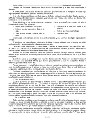 Louise L. Hay Usted puede sanar su vida
Después de ducharme, dedico una media hora a la meditación y a decir mis afirmaciones y
plegarias.
A continuación, unos quince minutos de ejercicios, generalmente con el trampolín. A veces sigo
algún programa matutino de gimnasia aeróbica por televisión.
Y ya estoy lista para el desayuno: fruta o zumo de frutas e infusiones de hierbas. Doy las gracias a
la Madre Tierra por brindarme estos productos, y agradezco a las frutas y a las hierbas que den su vida
para que yo pueda alimentarme.
Antes del almuerzo me gusta mirarme en un espejo y hacer algunas afirmaciones en voz alta, o
incluso cantándolas. Algo así como:
o Louise, eres maravillosa y te quiero.
o Este es uno de los mejores días de tu
vida.
o Todo lo que sucede, sucede para tu
bien.
o Todo lo que te hace falta saber te es
revelado.
o Todo lo que necesitas te llega.
o Todo está bien.
Mi almuerzo suele consistir en una abundante ensalada, y una vez más bendigo y agradezco la
comida.
Al atardecer me paso algunos minutos en la tabla inclinada, dejando que mi cuerpo se relaje
profundamente, y a veces escucho música durante ese rato.
La cena consiste en verduras cocidas al vapor y cereales. A veces también como pescado o pollo.
Mi cuerpo funciona mejor con alimentos simples. Me gusta compartir mi cena, y cuando somos varios
intercambiamos bendiciones además de bendecir la comida.
A veces, por la noche, dedico un rato a leer y estudiar. Siempre hay algo más que aprender, pero
también suelo aprovechar esa hora para escribir diez o veinte veces la afirmación con la que estoy
trabajando.
Cuando me voy a la cama hago unos instantes de recogimiento. Repaso los acontecimientos del
día y bendigo cada actividad. Afirmo que dormiré profundamente y que me despertaré fresca y
renovada, jubilosa ante el nuevo día.
Parece abrumador, ¿verdad? Al comienzo, todo eso impresiona muchísimo, pero después de un
corto tiempo la nueva manera de pensar se habrá convertido en parte de su vida y lo hará fácilmente,
porque será algo tan automático como ducharse o cepillarse los dientes.
Podría ser maravilloso para una familia que sus miembros se dediquen a hacer juntos algunas de
estas cosas; por ejemplo meditar en grupo para empezar el día, o bien antes de cenar, es fuente de paz
y armonía para todos. Si les parece que no tienen tiempo, podrían levantarse media hora antes: los
beneficios bien valen el esfuerzo.
¿Cómo empieza usted su día?
¿Qué es lo primero que dice usted por la mañana, cuando se despierta? Todos tenemos algo que
nos decimos prácticamente cada día. ¿Es positivo o negativo? Yo recuerdo la época en que me
despertaba gimiendo: "Ay, mi Dios, otro día más". Y así eran exactamente los días que tenía: todo me
iba mal, una cosa tras otra. Ahora, cuando me despierto, sin abrir siquiera los ojos, agradezco a la cama
el sueño reparador que me ha brindado. Después de todo, nos hemos pasado toda la noche
cómodamente juntas. Entonces, todavía con los ojos cerrados, me quedo unos diez minutos sin hacer
otra cosa que agradecer todo lo bueno que hay en mi vida. Me programo un poco el día, afirmando que
todo me irá bien y que lo disfrutaré muchísimo. Todo esto, antes de levantarme.
La meditación
Todos los días, concédase unos minutos para meditar en paz. Si no tiene la costumbre de hacerlo,
empiece con cinco minutos. Siéntese en silencio a observar su propia respiración y deje que los
pensamientos pasen tranquilamente por su mente. No les dé importancia y se irán. La naturaleza de la
mente es pensar, de modo que no trate de liberarse de los pensamientos.
Hay muchas clases donde se enseña meditación, y abundan los libros en que puede estudiar
maneras de meditar, pero no importa cómo o por dónde empiece: ya terminará por crearse su método.
Yo, generalmente, me siento en silencio y pregunto: "¿Qué es lo que necesito saber?". Y dejo que la
42 de 92
 