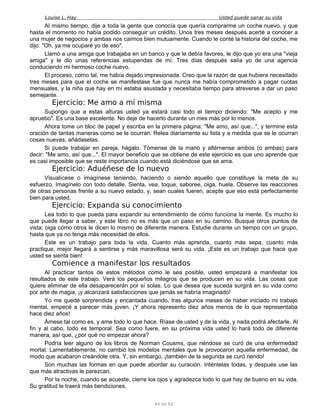 Louise L. Hay Usted puede sanar su vida
Al mismo tiempo, dije a toda la gente que conocía que quería comprarme un coche nuevo, y que
hasta el momento no había podido conseguir un crédito. Unos tres meses después acerté a conocer a
una mujer de negocios y ambas nos caímos bien mutuamente. Cuando le conté la historia del coche, me
dijo: "Oh, ya me ocuparé yo de eso".
Llamó a una amiga que trabajaba en un banco y que le debía favores, le dijo que yo era una "vieja
amiga" y le dio unas referencias estupendas de mí. Tres días después salía yo de una agencia
conduciendo mi hermoso coche nuevo.
El proceso, como tal, me había dejado impresionada. Creo que la razón de que hubiera necesitado
tres meses para que el coche se manifestase fue que nunca me había comprometido a pagar cuotas
mensuales, y la niña que hay en mí estaba asustada y necesitaba tiempo para atreverse a dar un paso
semejante.
Ejercicio: Me amo a mí misma
Supongo que a estas alturas usted ya estará casi todo el tiempo diciendo: "Me acepto y me
apruebo". Es una base excelente. No deje de hacerlo durante un mes más por lo menos.
Ahora tome un bloc de papel y escriba en la primera página: "Me amo, así que...", y termine esta
oración de tantas maneras como se le ocurran. Relea diariamente su lista y a medida que se le ocurran
cosas nuevas, añádaselas.
Si puede trabajar en pareja, hágalo. Tómense de la mano y altérnense ambos (o ambas) para
decir: "Me amo, así que...". El mayor beneficio que se obtiene de este ejercicio es que uno aprende que
es casi imposible que se reste importancia cuando está diciéndose que se ama.
Ejercicio: Aduéñese de lo nuevo
Visualícese o imagínese teniendo, haciendo o siendo aquello que constituye la meta de su
esfuerzo. Imagínelo con todo detalle. Sienta, vea, toque, saboree, oiga, huela. Observe las reacciones
de otras personas frente a su nuevo estado, y, sean cuales fueren, acepte que eso está perfectamente
bien para usted.
Ejercicio: Expanda su conocimiento
Lea todo lo que pueda para expandir su entendimiento de cómo funciona la mente. Es mucho lo
que puede llegar a saber, y este libro no es más que un paso en su camino. Busque otros puntos de
vista; oiga cómo otros le dicen lo mismo de diferente manera. Estudie durante un tiempo con un grupo,
hasta que ya no tenga más necesidad de ellos.
Este es un trabajo para toda la vida. Cuanto más aprenda, cuanto más sepa, cuanto más
practique, mejor llegará a sentirse y más maravillosa será su vida. ¡Este es un trabajo que hace que
usted se sienta bien!
Comience a manifestar los resultados
Al practicar tantos de estos métodos como le sea posible, usted empezará a manifestar los
resultados de este trabajo. Verá los pequeños milagros que se producen en su vida. Las cosas que
quiere eliminar de ella desaparecerán por sí solas. Lo que desea que suceda surgirá en su vida como
por arte de magia, ¡y alcanzará satisfacciones que jamás se habría imaginado!
Yo me quedé sorprendida y encantada cuando, tras algunos meses de haber iniciado mi trabajo
mental, empecé a parecer más joven. ¡Y ahora represento diez años menos de lo que representaba
hace diez años!
Ámese tal como es, y ame todo lo que hace. Ríase de usted y de la vida, y nada podrá afectarle. Al
fin y al cabo, todo es temporal. Sea como fuere, en su próxima vida usted lo hará todo de diferente
manera, así que, ¿por qué no empezar ahora?
Podría leer alguno de los libros de Norman Cousms, que riéndose se curó de una enfermedad
mortal. Lamentablemente, no cambió los modelos mentales que le provocaron aquella enfermedad, de
modo que acabaron creándole otra. Y, sin embargo, ¡también de la segunda se curó riendo!
Son muchas las formas en que puede abordar su curación. Inténtelas todas, y después use las
que más atractivas le parezcan.
Por la noche, cuando se acueste, cierre los ojos y agradezca todo lo que hay de bueno en su vida.
Su gratitud le traerá más bendiciones.
44 de 92
 
