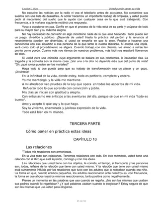 Louise L. Hay Usted puede sanar su vida
No escuche las noticias por la radio ni vea el telediario antes de acostarse. No contamine sus
sueños con una lista de desastres. Al soñar hacemos un importante trabajo de limpieza, y usted puede
pedir al mecanismo del sueño que le ayude con cualquier cosa en la que esté trabajando. Con
frecuencia, a la mañana siguiente recibirá una respuesta.
Vaya a acostarse en paz. Confíe en que el proceso de la vida está de su parte y ocúpese de todo
para su mayor bien y su máxima alegría.
No hay necesidad de convertir en algo monótono nada de lo que esté haciendo. Todo puede ser
un juego, divertido y jubiloso. ¡Depende de usted! Hasta la práctica del perdón y la renuncia al
resentimiento pueden ser divertidas, si usted se empeña en que lo sean. Pruebe a hacerse una
cancioncita con esa situación o esa persona de la que tanto le cuesta liberarse. Si entona una copla,
verá como todo el procedimiento se aligera. Cuando trabajo con mis clientes, los animo a reírse tan
pronto como puedo. Cuanto más nos riamos de nuestros problemas, más fácil nos resultará liberarnos
de ellos.
Si usted viera una comedia cuyo argumento se basara en sus problemas, le causarían risa. La
tragedia y la comedia son la misma cosa. ¡Ver una o la otra no depende más que del punto de vista!
"Oh, ¡qué tontos pueden ser los mortales!"
Haga todo lo que pueda para que su trabajo de transformación sea un placer y un gozo.
¡Diviértase!
En la infinitud de la vida, donde estoy, todo es perfecto, completo y entero.
Yo me mantengo, y la vida me mantiene.
A mi alrededor veo pruebas de la Ley que opera en todos los aspectos de mi vida.
Refuerzo todo lo que aprendo con convicción y júbilo.
Mis días se inician con gratitud y alegría.
Con entusiasmo me anticipo a las aventuras del día, porque sé que en mi vida "todo es
bueno".
Amo y acepto lo que soy y lo que hago.
Soy la viviente, enamorada y jubilosa expresión de la vida.
Todo está bien en mi mundo.
TERCERA PARTE
Cómo poner en práctica estas ideas
CAPÍTULO 10
Las relaciones
"Todas mis relaciones son armoniosas.
En la vida todo son relaciones. Tenemos relaciones con todo. En este momento, usted tiene una
relación con el libro que está leyendo, conmigo y con mis ideas.
Las relaciones que usted tiene con los objetos, la comida, el tiempo, el transporte y las personas
son, todas, reflejos de la relación que tiene con usted mismo. Y la relación que tiene con usted mismo
está sumamente influida por las relaciones que tuvo con los adultos que lo rodeaban cuando era niño.
La forma en que, cuando éramos pequeños, los adultos reaccionaron ante nosotros es, con frecuencia,
la forma en que ahora nosotros mismos reaccionamos, tanto positiva como negativamente.
Piense un momento en las palabras que usa cuando se regaña. ¿No son las mismas que usaban
sus padres cuando lo regañaban? ¿Y qué palabras usaban cuando lo elogiaban? Estoy segura de que
son las mismas que usa usted para elogiarse.
45 de 92
 
