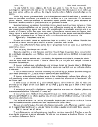 Louise L. Hay Usted puede sanar su vida
Tal vez nunca lo hayan elogiado, de modo que usted no tiene la menor idea de cómo
autoelogiarse, y probablemente crea que no hay nada que elogiar. No estoy culpando a sus padres, ya
que todos somos víctimas de víctimas. De ninguna manera pudieron haberle enseñado algo que no
sabían.
Sondra Ray es una gran renacedora que ha trabajado muchísimo en este tema, y sostiene que
todas las relaciones importantes que tenemos son un reflejo de la que tuvimos con uno de nuestros
padres. Además, afirma que mientras no depuremos aquella primera relación, jamás estaremos en
libertad de crear exactamente lo que queremos en las que tenemos ahora.
Nuestras relaciones son espejos de nosotros mismos. Aquello que atraemos es siempre un reflejo,
ya sea de nuestras cualidades o de las creencias que profesamos respecto de las relaciones. Y esto
vale independientemente de que se trate de un jefe, un colaborador, un empleado, un amigo, una (o un)
amante, el cónyuge o un hijo. Las cosas que a usted no le gustan de esas personas son las que usted
mismo hace o le gustaría hacer, son lo que usted cree. No podría atraer a esas personas ni tenerlas en
su vida si, con su manera de ser, no fueran de algún modo el complemento de su propia vida.
Ejercicio: Nosotros o ellos
Durante un momento, piense en alguien que haya en su vida y que le moleste. Describa tres
características de esa persona que a usted no le gusten, que quiera verle cambiar.
Ahora, mire profundamente hacia dentro de sí y pregúntese dónde es usted así, y cuándo hace
esas mismas cosas.
Cierre los ojos y dése tiempo para hacerlo.
Después, pregúntese si está dispuesto a cambiar. Cuando haga desaparecer de su pensamiento y
de su conducta esas pautas, esos hábitos y esas creencias, aquella persona cambiará o desaparecerá
de su vida.
Si tiene un jefe que siempre está criticándolo y es imposible de complacer, mírese por dentro. O
usted en algún nivel hace lo mismo, o tiene la creencia de que "los jefes son siempre criticones e
imposibles de complacer".
Si tiene un empleado que no le obedece o no termina a tiempo los trabajos, observe dónde hace
usted lo mismo, y haga su propia limpieza. Despedir a alguien es muy fácil, pero así no limpia usted su
propia casa.
Si hay un colaborador que no quiere cooperar y ser parte del equipo, trate de descubrir cómo pudo
usted haber provocado eso. ¿En qué punto no se muestra usted cooperativo?
Si tiene un amigo indigno de confianza y que lo deja en la estacada, vuélvase hacia adentro. ¿En
qué aspectos de su vida es usted indigno de confianza, y cuándo deja a los demás en la estacada? ¿Es
eso lo que cree?
Si tiene una (o un) amante fría y poco cariñosa, fíjese a ver si dentro de usted no habrá una
creencia que se originó al ver a sus padres en su niñez, y que le dice que el amor es frío y poco
demostrativo.
Si su cónyuge es regañón e indiferente, vuelva a examinar sus creencias infantiles. ¿Alguno de
sus padres era regañón e indiferente? ¿Es usted así?
Si tiene un hijo cuyos hábitos le irritan, le garantizo que esos hábitos son los suyos. Los niños sólo
aprenden por imitación de los adultos que hay a su alrededor. Cambie usted sus hábitos, y verá como su
hijo cambia automáticamente.
Esta es la única manera de cambiar a los demás: empezar por cambiarnos a nosotros. Cambie
usted sus modelos mentales y verá como "ellos" también actúan de otra forma.
De nada sirve echar culpas. Con eso sólo dilapidamos nuestro poder. Mantenga su poder, porque
sin él no podrá hacer cambios en su vida. La víctima desvalida no puede ver cómo salir de su situación.
Cómo se atrae el amor
El amor llega cuando menos lo esperamos, cuando no vamos en busca de él. Si anda a la caza del
amor, jamás encontrará la pareja adecuada. Así sólo se crea ansiedad y desdicha. El amor no está
nunca afuera; lo llevamos dentro.
46 de 92
 