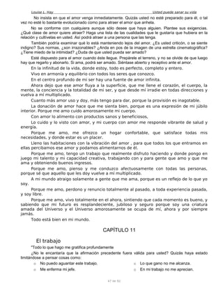 Louise L. Hay Usted puede sanar su vida
No insista en que el amor venga inmediatamente. Quizás usted no esté preparado para él, o tal
vez no esté lo bastante evolucionado como para atraer el amor que anhela.
No se conforme con cualquiera aunque sólo desee que haya alguien. Plantee sus exigencias.
¿Qué clase de amor quiere atraer? Haga una lista de las cualidades que le gustaría que hubiera en la
relación y cultívelas en usted. Así podrá atraer a una persona que las tenga.
También podría examinar qué lo está manteniendo lejos del amor. ¿Es usted criticón, o se siente
indigno? Sus normas, ¿son irrazonables? ¿Anda en pos de la imagen de una estrella cinematográfica?
¿Tiene miedo de la intimidad? ¿Duda de que usted pueda ser amado?
Esté dispuesto para el amor cuando éste llegue. Prepárele el terreno, y no se olvide de que luego
hay que regarlo y abonarlo. Si ama, podrá ser amado. Siéntase abierto y receptivo ante el amor.
En la infinitud de la vida, donde estoy, todo es perfecto, completo y entero.
Vivo en armonía y equilibrio con todos los seres que conozco.
En el centro profundo de mi ser hay una fuente de amor infinita.
Ahora dejo que ese amor fluya a la superficie, que me llene el corazón, el cuerpo, la
mente, la conciencia y la totalidad de mi ser, y que desde mí irradie en todas direcciones y
vuelva a mí multiplicado.
Cuanto más amor uso y doy, más tengo para dar, porque la provisión es inagotable.
La donación de amor hace que me sienta bien, porque es una expresión de mi júbilo
interior. Porque me amo cuido amorosamente mi cuerpo.
Con amor lo alimento con productos sanos y beneficiosos,
Lo cuido y lo visto con amor, y mi cuerpo con amor me responde vibrante de salud y
energía.
Porque me amo, me ofrezco un hogar confortable, que satisface todas mis
necesidades, y donde estar es un placer.
Lleno las habitaciones con la vibración del amor , para que todos los que entramos en
ellas percibamos ese amor y podamos alimentarnos de él.
Porque me amo, tengo un trabajo que realmente disfruto haciendo y donde pongo en
juego mi talento y mi capacidad creativa, trabajando con y para gente que amo y que me
ama y obteniendo buenos ingresos.
Porque me amo, pienso y me conduzco afectuosamente con todas las personas,
porque sé que aquello que les doy vuelve a mí multiplicado.
A mi mundo atraigo solamente a gente que me ama, porque es un reflejo de lo que yo
soy.
Porque me amo, perdono y renuncio totalmente al pasado, a toda experiencia pasada,
y soy libre.
Porque me amo, vivo totalmente en el ahora, sintiendo que cada momento es bueno, y
sabiendo que mi futuro es resplandeciente, jubiloso y seguro porque soy una criatura
amada del Universo y el Universo amorosamente se ocupa de mí, ahora y por siempre
jamás.
Todo está bien en mi mundo.
CAPÍTULO 11
El trabajo
"Todo lo que hago me gratifica profundamente
¿No le encantaría que la afirmación precedente fuera válida para usted? Quizás haya estado
limitándose a pensar cosas como:
o No puedo aguantar este trabajo.
o Me enferma mi jefe.
o Lo que gano no me alcanza.
o En mi trabajo no me aprecian.
47 de 92
 