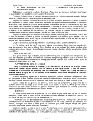 Louise L. Hay Usted puede sanar su vida
o No puedo entenderme con mis
compañeros de trabajo.
o No sé qué es lo que quiero hacer.
Todo eso es pensamiento negativo y defensivo. ¿Acaso cree que pensando así llegará a conseguir
un buen trabajo? Eso es abordar equivocadamente el asunto.
Si tiene un trabajo que no le interesa, si quiere conseguir otro o tiene problemas laborales, incluso
si está sin trabajo, la mejor manera de encarar la cosa es ésta:
Empiece por bendecir con amor la situación en que se encuentra. Reconozca que eso no es más
que un paso en su camino. Si está donde está, es debido a sus propios modelos mentales. Si los demás
no lo tratan como a usted le gustaría que lo trataran, quiere decir que en su conciencia hay algo que
provoca ese comportamiento. Entonces, mentalmente, contemple su trabajo actual —o el último que
tuvo si es que en estos momentos está sin empleo— y comience a bendecirlo todo con amor: el edificio,
el ascensor o las escaleras, las habitaciones, los muebles y demás accesorios, la gente para quien
trabaja y las personas con quienes trabaja... los clientes, hasta el último de ellos.
Empiece a afirmar para sus adentros que siempre trabaja para unos jefes estupendos, que su jefe
lo trata con respeto y cortesía, y que es un hombre generoso, con quien da gusto trabajar. Esto se
convertirá para usted en un "suma y sigue" positivo que le acompañará toda la vicia, y si a su vez llega a
ser jefe, será precisamente un jefe así.
Un joven cliente mío, a punto de estrenarse en un trabajo, estaba sumamente nervioso.
—¿Por qué no ha de irle bien? —recuerdo haberle preguntado—. Pues, claro que tendrá éxito.
Abra su corazón y deje que su talento fluya. Bendiga con amor su lugar de trabajo, bendiga a las
personas con quienes trabaja y a aquellas para quienes trabaja, y también a todos sus clientes, y todo
andará bien.
Lo hizo, y con gran éxito.
Si lo que quiere es dejar su trabajo, empiece afirmando que se lo deja con amor a la persona que
haya de sucederle, que estará encantada de obtenerlo. Tenga la seguridad de que en el mundo hay
personas que buscan exactamente lo que usted puede ofrecer, y de que ellas y usted están a punto de
encontrarse en el tablero de la vida.
Afirmaciones para el trabajo
"Estoy totalmente abierto (o abierta) y en disposición de aceptar un trabajo nuevo,
maravilloso, donde tengan cabida todo mi talento y mis capacidades, y que me permita
expresarme creativamente de maneras que me gratifiquen. Trabajo con y para personas a
quienes quiero, y que a su vez me quieren y me respetan, en un lugar estupendo y con unos
ingresos excelentes."
Si en su trabajo hay alguien que le molesta o le preocupa, bendiga con amor a esa persona cada
vez que piensa en ella. En todos y cada uno de nosotros existen todas y cada una de las posibilidades
humanas. Aunque decidamos que no queremos serlo, todos somos capaces de ser un Hitler o una
Madre Teresa. Si esa persona es criticona, afirme que es comprensiva y elogiadora. Si es
gruñona, afirme que es alegre y que tenerla cerca es un placer. Si es cruel, afirme que es tierna y
compasiva. De este modo, al final esa persona terminará por mostrarle sus buenas cualidades,
independientemente de cómo se conduzca con los demás.
Ejemplo
Su nuevo trabajo era tocar el piano en un club donde el jefe tenía fama de ser un hombre
mezquino y cruel, hasta el punto de que los empleados solían referirse a él llamándolo "Drácula". El
muchacho me preguntó cómo conducirse en esa situación.
—Dentro de cada uno de nosotros están todas las buenas cualidades —le respondí—. No importa
cómo reaccionen los demás ante él; eso no tiene nada que ver con usted. Cada vez que piense en ese
hombre, bendígalo con amor y afirme para sus adentros que usted siempre trabaja para gente
estupenda. Hágalo así en todo momento, sin rendirse.
Mi cliente siguió mi consejo al pie de la letra. Pronto el ¡efe empezó a saludarlo afectuosamente, a
concederle pagas extraordinarias, y finalmente lo contrató para tocar en otros clubes. En cambio, siguió
maltratando a los demás empleados, que continuaban enviándole mensajes negativos.
48 de 92
 