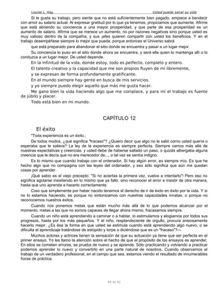 Louise L. Hay Usted puede sanar su vida
Si le gusta su trabajo, pero siente que no está suficientemente bien pagado, empiece a bendecir
con amor su salario actual. Al expresar gratitud por lo que ya tenemos, propiciamos que aumente. Afirme
que está abriendo su conciencia a una mayor prosperidad, y que parte de esa prosperidad es un
aumento de salario. Afirme que se merece un aumento, no por razones negativas sino porque usted es
muy valioso dentro de la compañía, y sus ¡efes quieren compartir con usted los beneficios. Y en el
trabajo desempéñese siempre lo mejor que pueda, porque entonces el Universo sabrá
que está preparado para abandonar el sitio donde se encuentra y pasar a un lugar mejor.
Su conciencia lo puso en el sitio donde ahora se encuentra, y será ella quien lo mantenga allí o lo
conduzca a un lugar mejor. De usted depende.
En la infinitud de la vida, donde estoy, todo es perfecto, completo y entero.
El talento creativo y la capacidad que me son propios fluyen de mí libremente,
y se expresan de forma profundamente gratificante.
En el mundo siempre hay gente en busca de mis servicios.
y yo siempre puedo elegir aquello que más me gusta hacer.
Me gano bien la vida haciendo algo que me complace, y para mí el trabajo es fuente
de júbilo y placer.
Todo está bien en mi mundo.
CAPÍTULO 12
El éxito
"Toda experiencia es un éxito.;
De todos modos, ¿qué significa "fracaso"? ¿Quiero decir que algo no le salió corno usted quería o
esperaba que le saliera? La ley de la experiencia es siempre perfecta. Siempre vamos más allá de
nuestras expectativas y creencias, y usted debe de haberse saltado un paso, o quizás albergaba alguna
creencia que le decía que no era merecedor de..., o tal vez se sentía indigno.
Es lo mismo que cuando trabajo con el ordenador. Si hay algún error, es siempre mío. Es que he
hecho algo que no compagina con las leyes del ordenador, y eso sólo significa que aún me quedan
cosas por aprender.
¡Qué sabio es el viejo precepto: "Si no aciertas la primera vez, vuelve a intentarlo"! Pero eso no
significa agotarse insistiendo en lo mismo que ya falló, sino reconocer el error e insistir de otra manera,
hasta que uno aprenda a hacerlo correctamente.
Creo que simplemente por haber nacido tenemos el derecho de ir de éxito en éxito por la vida. Y si
no lo estamos haciendo, es porque no sintonizamos con nuestras capacidades innatas, o porque no
reconocemos nuestros éxitos.
Cuando nos ponemos metas que están mucho más allá de lo que podemos alcanzar por el
momento, metas a las que no somos capaces de llegar ahora mismo, fracasamos siempre.
Cuando un niño está aprendiendo a caminar o a hablar, lo estimulamos y elogiamos por todos sus
progresos, hasta por los más pequeños. Y el niño, resplandeciente de orgullo, procura ansiosamente
hacerlo mejor. ¿Es ésa la forma en que usted se estimula cuando está aprendiendo algo nuevo, o se
dificulta el aprendizaje tratándose de estúpido y torpe o diciéndose que es un "fracaso"?—
Muchos actores y actrices tienen la sensación de que su actuación ya tiene que ser perfecta en el
primer ensayo. Yo les llamo la atención sobre el hecho de que el propósito de los ensayos es aprender.
En ellos se cometen errores, se prueba de nuevo y se aprende. Sólo practicando y volviendo a practicar
podemos aprender lo nuevo y convertirlo en una parte natural de nosotros. Cuando observamos el
trabajo de un verdadero profesional, en el campo que sea, estamos viendo el resultado de innumerables
horas de práctica.
49 de 92
 