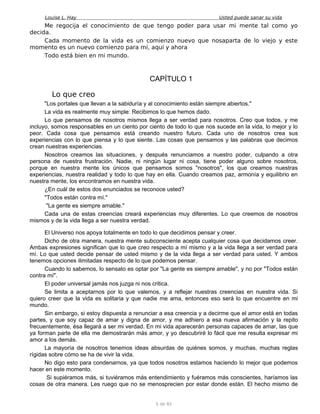 Louise L. Hay Usted puede sanar su vida
Me regocija el conocimiento de que tengo poder para usar mi mente tal como yo
decida.
Cada momento de la vida es un comienzo nuevo que nosaparta de lo viejo y este
momento es un nuevo comienzo para mí, aquí y ahora
Todo está bien en mi mundo.
CAPÍTULO 1
Lo que creo
"Los portales que llevan a la sabiduría y al conocimiento están siempre abiertos."
La vida es realmente muy simple: Recibimos lo que hemos dado.
Lo que pensamos de nosotros mismos llega a ser verdad para nosotros. Creo que todos, y me
incluyo, somos responsables en un ciento por ciento de todo lo que nos sucede en la vida, lo mejor y lo
peor. Cada cosa que pensamos está creando nuestro futuro. Cada uno de nosotros crea sus
experiencias con lo que piensa y lo que siente. Las cosas que pensamos y las palabras que decimos
crean nuestras experiencias.
Nosotros creamos las situaciones, y después renunciamos a nuestro poder, culpando a otra
persona de nuestra frustración. Nadie, ni ningún lugar ni cosa, tiene poder alguno sobre nosotros,
porque en nuestra mente los únicos que pensamos somos "nosotros", los que creamos nuestras
experiencias, nuestra realidad y todo lo que hay en ella. Cuando creamos paz, armonía y equilibrio en
nuestra mente, los encontramos en nuestra vida.
¿En cuál de estos dos enunciados se reconoce usted?
"Todos están contra mí."
"La gente es siempre amable."
Cada una de estas creencias creará experiencias muy diferentes. Lo que creemos de nosotros
mismos y de la vida llega a ser nuestra verdad.
El Universo nos apoya totalmente en todo lo que decidimos pensar y creer.
Dicho de otra manera, nuestra mente subconsciente acepta cualquier cosa que decidamos creer.
Ambas expresiones significan que lo que creo respecto a mí mismo y a la vida llega a ser verdad para
mí. Lo que usted decide pensar de usted mismo y de la vida llega a ser verdad para usted. Y ambos
tenemos opciones ilimitadas respecto de lo que podemos pensar.
Cuando lo sabemos, lo sensato es optar por "La gente es siempre amable", y no por "Todos están
contra mí".
El poder universal jamás nos juzga ni nos critica.
Se limita a aceptarnos por lo que valemos, y a reflejar nuestras creencias en nuestra vida. Si
quiero creer que la vida es solitaria y que nadie me ama, entonces eso será lo que encuentre en mi
mundo.
Sin embargo, si estoy dispuesta a renunciar a esa creencia y a decirme que el amor está en todas
partes, y que soy capaz de amar y digna de amor, y me adhiero a esa nueva afirmación y la repito
frecuentemente, ésa llegará a ser mi verdad. En mi vida aparecerán personas capaces de amar, las que
ya forman parte de ella me demostrarán más amor, y yo descubriré lo fácil que me resulta expresar mi
amor a los demás.
La mayoría de nosotros tenemos ideas absurdas de quiénes somos, y muchas, muchas reglas
rígidas sobre cómo se ha de vivir la vida.
No digo esto para condenarnos, ya que todos nosotros estamos haciendo lo mejor que podemos
hacer en este momento.
Si supiéramos más, si tuviéramos más entendimiento y fuéramos más conscientes, haríamos las
cosas de otra manera. Les ruego que no se menosprecien por estar donde están. El hecho mismo de
5 de 92
 
