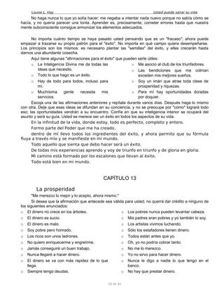 Louise L. Hay Usted puede sanar su vida
No haga nunca lo que yo solía hacer: me negaba a intentar nada nuevo porque no sabía cómo se
hacía, y no quería parecer una tonta. Aprender es, precisamente, cometer errores hasta que nuestra
mente subconsciente consigue armonizar los elementos adecuados.
No importa cuánto tiempo se haya pasado usted pensando que es un "fracaso"; ahora puede
empezar a trazarse su propio patrón para el "éxito". No importa en qué campo quiera desempeñarse.
Los principios son los mismos: es necesario plantar las "semillas" del éxito, y ellas crecerán hasta
darnos una abundante cosecha.
Aquí tiene algunas "afirmaciones para el éxito" que pueden serle útiles:
o La Inteligencia Divina me da todas las
ideas que necesito.
o Todo lo que hago es un éxito.
o Hay de todo para todos, incluso para
mí.
o Muchísima gente necesita mis
servicios.
o Me asocio al club de los triunfadores.
o Las bendiciones que me colman
exceden mis me]ores sueños.
o Soy un imán que atrae toda clase de
prosperidad y riquezas.
o Para mí hay oportunidades doradas
por doquier.
Escoja una de las afirmaciones anteriores y repítala durante vanos días. Después haga lo mismo
con otra. De]e que esas ideas se difundan en su conciencia, y no se preocupe por "cómo" logrará todo
eso; las oportunidades vendrán a su encuentro. Confíe en que su inteligencia interior se ocupará del
asunto y será su guía. Usted se merece ser un éxito en todos los aspectos de su vida.
En la infinitud de la vida, donde estoy, todo es perfecto, completo y entero.
Formo parte del Poder que me ha creado.
dentro de mí llevo todos los ingredientes del éxito, y ahora permito que su fórmula
fluya a través mío y se manifieste en mi mundo.
Todo aquello que sienta que debo hacer será un éxito.
De todas mis experiencias aprendo y voy de triunfo en triunfo y de gloria en gloria.
Mi camino está formado por los escalones que llevan al éxito.
Todo está bien en mi mundo.
CAPÍTULO 13
La prosperidad
"Me merezco lo mejor y lo acepto, ahora mismo."
Si desea que la afirmación que antecede sea válida para usted, no querrá dar crédito a ninguno de
los siguientes enunciados:
o El dinero no crece en los árboles.
o El dinero es sucio.
o El dinero es malo.
o Soy pobre pero honrado.
o Los ricos son unos ladrones.
o No quiero enriquecerme y engreírme.
o Jamás conseguiré un buen trabajo.
o Nunca llegaré a hacer dinero.
o El dinero se va con más rapidez de lo que
llega.
o Siempre tengo deudas.
o Los pobres nunca pueden levantar cabeza.
o Mis padres eran pobres y yo también lo soy.
o Los artistas vivimos luchando.
o Sólo los estafadores tienen dinero.
o Todos están antes que yo.
o Oh, yo no podría cobrar tanto.
o No me lo merezco.
o Yo no sirvo para hacer dinero.
o Nunca le digo a nadie lo que tengo en el
banco.
o No hay que prestar dinero.
50 de 92
 