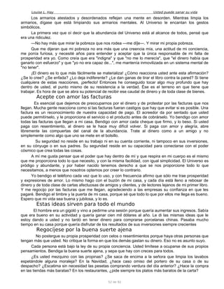 Louise L. Hay Usted puede sanar su vida
Los armarios atestados y desordenados reflejan una mente en desorden. Mientras limpia los
armarios, dígase que está limpiando sus armarios mentales. Al Universo le encantan los gestos
simbólicos.
La primera vez que oí decir que la abundancia del Universo está al alcance de todos, pensé que
era una ridiculez.
—No hay más que mirar la pobreza que nos rodea —me di]e—. Y mirar mi propia pobreza.
Que me dijeran que mi pobreza no era más que una creencia mía, una actitud de mi conciencia,
me ponía furiosa, y necesité años para entender y aceptar que la única responsable de mi falta de
prosperidad era yo. Como creía que era "indigna" y que "no me lo merecía", que "el dinero había que
ganarlo con esfuerzo" y que "yo no era capaz de...", me mantenía inmovilizada en un sistema mental de
"no tener".
¡El dinero es lo que más fácilmente se materializa! ¿Cómo reacciona usted ante esta afirmación?
¿Se lo cree? ¿Se enfada? ¿Lo deja indiferente? ¿Le dan ganas de tirar el libro contra la pared? Si tiene
cualquiera de estas reacciones, ¡perfecto! Entonces he conseguido tocar algo muy profundo que hay
dentro de usted, el punto mismo de su resistencia a la verdad. Ése es el terreno en que tiene que
trabajar. Es hora de que se abra su potencial de recibir ese caudal de dinero y de toda clase de bienes.
Acepte con amor las facturas
Es esencial que dejemos de preocuparnos por el dinero y de protestar por las facturas que nos
llegan. Mucha gente reacciona como si las facturas fueran castigos que hay que evitar si es posible. Una
factura es un reconocimiento de nuestra capacidad de pago. El acreedor da por sentado que usted
puede permitírselo, y le proporciona el servicio o el producto antes de cobrárselo. Yo bendigo con amor
todas las facturas que llegan a mi casa. Bendigo con amor cada cheque que firmo, y lo beso. Si usted
paga con resentimiento, al dinero se le hace muy difícil volver. Si paga con amor y alegría, abre
libremente las compuertas del canal de la abundancia. Trate al dinero como a un amigo y no
simplemente como algo que uno se mete en el bolsillo.
Su seguridad no reside en su trabajo ni en su cuenta corriente, ni tampoco en sus inversiones,
en su cónyuge o en sus padres. Su segundad reside en su capacidad para conectarse con el poder
cósmico que crea todas las cosas.
A mí me gusta pensar que el poder que hay dentro de mí y que respira en mi cuerpo es el mismo
que me proporciona todo lo que necesito, y con la misma facilidad, con igual simplicidad. El Universo es
pródigo y abundante, y por haber nacido tenemos derecho a que se nos proporcione todo lo que
necesitamos, a menos que nosotros optemos por creer lo contrario.
Yo bendigo el teléfono cada vez que lo uso, y con frecuencia afirmo que sólo me trae prosperidad
y expresiones de amor. Lo mismo hago con el buzón de mi casa, y cada día está lleno a rebosar de
dinero y de toda clase de cartas afectuosas de amigos y clientes, y de lectores lejanos de mi primer libro.
Y me regocijo por las facturas que me llegan, agradeciendo a las empresas su confianza en que les
pagaré. Bendigo el timbre y la puerta de mi casa, porque sé que todo lo que por ellos me llega es bueno.
Espero que mi vida sea buena y jubilosa, y lo es.
Estas ideas sirven para todo el mundo
El hombre era un gigoló y vino a pedirme una sesión porque quería aumentar sus ingresos. Sabía
que era bueno en su actividad y quería ganar cien mil dólares al año. Le di las mismas ideas que le
estoy dando a usted y no tardó en tener dinero para comprarse porcelanas chinas. Pasaba mucho
tiempo en su casa porque quería disfrutar de los resultados de sus inversiones siempre crecientes
Regocíjese por la buena suerte ajena
No postergue su propia prosperidad con celos o resentimientos porque haya otras personas que
tengan más que usted. No critique la forma en que los demás gastan su dinero. Eso no es asunto suyo.
Cada persona está bajo la ley de su propia conciencia. Usted limítese a ocuparse de sus propios
pensamientos. Bendiga la buena suerte ajena, y sepa que hay con creces para todos.
¿Es usted mezquino con las propinas? ¿Se saca de encima a la señora que limpia los lavabos
espetándole alguna moraleja? En la Navidad, ¿hace caso omiso del portero de su casa o de su
despacho? ¿Escatima sin necesidad las pesetas comprando verdura del día anterior? ¿Hace la compra
en las tiendas más baratas? En los restaurantes, ¿pide siempre los platos más baratos de la carta?
52 de 92
 