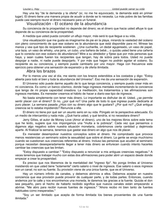 Louise L. Hay Usted puede sanar su vida
Hay una ley "de la demanda y la oferta" (sí, no me he equivocado, la demanda está en primer
lugar). El dinero tiene una manera propia de acudir a donde se lo necesita. La más pobre de las familias
puede casi siempre reunir el dinero necesario para un funeral.
Visualización - El océano de la abundancia
Su conciencia de la prosperidad no depende del dinero; es el dinero que hacia usted afluye lo que
depende de su conciencia de la prosperidad.
A medida que usted pueda concebir un aflujo mayor, más será lo que llegue a su vida.
Una visualización que me gusta es imaginarme de pie en la playa, mirando la vastedad del océano
con pleno conocimiento de que ese océano es la abundancia que está disponible para mí. Mírese las
manos y vea qué tipo de recipiente sostienen. ¿Una cucharilla, un dedal agujereado, un vaso de papel,
una taza, un vaso de whisky, una jarra, un cubo, una bañera de bebé... o quizás usted tiene una cañería
que lo conecta con ese océano de abundancia? Mire a su alrededor y fíjese que por más personas que
haya, y sean cuales fueren los recipientes que tengan, hay de sobra para todos. Usted no puede
despojar a nadie, ni nadie puede despojarlo. Y por más que hagan no podrán agotar el océano. Su
recipiente es su conciencia, y siempre puede cambiarlo por uno mayor. Haga con frecuencia este
ejercicio para obtener una sensación de expansión y de oferta ilimitada.
Abra los brazos
Por lo menos una vez al día, me siento con los brazos extendidos a los costados y digo: "Estoy
abierta para todo el bien y toda la abundancia del Universo". Eso me da una sensación de expansión.
El Universo sólo puede darme aquello de lo que tengo conciencia, y siempre puedo crear más en
mi conciencia. Es como un banco cósmico, donde hago ingresos mentales incrementando la conciencia
que tengo de mi propia capacidad creadora. La meditación, los tratamientos y las afirmaciones son
ingresos mentales. Es menester crearnos el hábito de hacer a diario ese tipo de ingresos.
No basta simplemente con tener más dinero. Lo importante es disfrutar de él. Usted, ¿se permite
sentir placer con el dinero? Si no, ¿por qué no? Una parte de todo lo que ingresa puede dedicarla al
puro placer. La semana pasada ¿Hizo con su dinero algo que le gustara? ¿Por qué no? ¿Qué antigua
creencia se lo estaba impidiendo? Renuncie a ella.
El dinero no tiene por qué ser un asunto serio en su vida. Póngalo en la perspectiva adecuada. Es
un medio de intercambio y nada más. ¿Qué haría usted, y qué tendría, si no necesitara dinero?
Jerry Gilíes, el autor de Money Love (Amor al dinero), uno de los mejores libros sobre este tema
que he leído, sugiere que nos impongamos una "multa a la pobreza". Cada vez que pensemos o
digamos algo negativo sobre nuestra situación monetaria, cobrémonos cierta cantidad y dejémosla
aparte. Al finalizar la semana, tenemos que gastar ese dinero en algo que nos dé placer.
Es menester desempolvar nuestros conceptos sobre el dinero. He comprobado que provoca
menos resistencias un seminario sobre la sexualidad que sobre el dinero. La gente se enoja muchísimo
cuando se cuestionan sus creencias referentes al dinero. Incluso las personas que acuden al seminario
porque necesitan desesperadamente llegar a tener más dinero se enfurecen cuando intento hacerles
cambiar las creencias que las limitan.
"Estoy dispuesto a cambiar." "Estoy dispuesto a renunciar a mis antiguas creencias negativas." A
veces tenemos que trabajar mucho con estas dos afirmaciones para poder abrir un espacio desde donde
empezar a crear la prosperidad.
Es preciso que nos liberemos de la mentalidad del "ingreso fijo". No ponga límites al Universo
insistiendo en que usted tiene "solamente" cierto salario o nivel de ingresos. Ese salario o esos ingresos
son un canal; no son su fuente. Su provisión viene de una única fuente, que es el Universo.
Hay un número infinito de canales, y debemos abrirnos a ellos. Debemos aceptar en nuestra
conciencia que esa provisión puede provenir de cualquier parte, y de todas partes. Entonces, cuando
andemos por la calle y nos encontremos una moneda, le daremos las gracias a la fuente. Quizás el don
sea pequeño, pero el hecho de haberlo recibido significa que nuevos canales están empezando a
abrirse. "Me abro para recibir nuevas fuentes de ingresos." "Ahora recibo mi bien tanto de fuentes
habituales como inesperadas."
"Soy un ser ilimitado que acepta de forma ilimitada los bienes provenientes de una fuente
ilimitada."
53 de 92
 