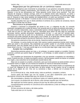 Louise L. Hay Usted puede sanar su vida
Regocíjese por los gérmenes de un comienzo nuevo
Cuando trabajamos para incrementar la prosperidad, lo que ganamos concuerda siempre con lo
que consideramos nuestros merecimientos. Una escritora vino a verme con el fin de aumentar sus
ingresos, y una de sus afirmaciones era: "Estoy ganando mucho dinero como escritora". Tres días
después de empezar a trabajar conmigo, entró en la cafetería donde solía desayunar, se sentó y
comenzó a escribir. Entonces se le acercó el dueño a preguntarle si era escritora, y si querría hacer algo
para él. Después le trajo varias tarjetitas del establecimiento y le pidió que escribiera en ellas: "Plato
combinado especial: 3, 95 dólares". A cambio de ello, le sirvió el desayuno gratuitamente.
Aquella pequeñez hizo que mi dienta advirtiera el comienzo de su cambio de conciencia, tras lo
cual empezó a vender bien sus libros.
Reconozca la prosperidad
Empiece a reconocer la prosperidad allí donde la vea, y a alegrarse de ella. Un conocido
predicador evangelista de la ciudad de Nueva York recuerda que en su época de pobreza solía pasar, a
pie, junto a buenos restaurantes, casas y automóviles lujosos y tiendas elegantes, diciendo en voz alta:
"Todo esto es para mí, todo esto es para mí". Permítase sacar placer de toda clase de mansiones
suntuosas, bancos, grandes almacenes, establecimientos de lujo... y, ¿por qué no?, también yates.
Reconozca que todo eso es parte de su abundancia, y recuerde que usted está incrementando su
conciencia para poder participar de esas cosas si así lo desea. Si ve gente bien vestida, dígase: "¡Qué
maravilla que tenga semejante abundancia! Realmente, hay de sobra para todos".
No queremos solamente el bien de los demás. Queremos también nuestro propio bien.
Sin embargo, no somos dueños de nada. Sólo usamos nuestra posesiones durante cierto tiempo,
hasta que pasan a otra persona. Hay posesiones que pueden quedar en una familia durante varias
generaciones, pero eso también tiene su final. En la vida hay un ritmo y una fluencia naturales. Las
cosas vienen y se van. Y creo que cuando algo se va, es sólo para dejar lugar a algo nuevo y mejor.
Acepte los cumplidos
Muchísimas personas quieren ser ricas, y, sin embargo, no quieren aceptar un cumplido. Conozco
a actores y actrices que quieren llegar al "estrellato" y, sin embargo, no saben aceptar un cumplido sin
encogerse.
Los cumplidos son donaciones de prosperidad y hay que aprender a aceptarlos con naturalidad y
gracia. Cuando era niña, mi madre me enseñó a sonreír y dar las gracias cuando me hacían un cumplido
o un regalo, y esa costumbre me ha beneficiado durante toda la vida.
Mejor aún es aceptar el cumplido y devolverlo, para que la otra persona se sienta también como si
le hubieran hecho un regalo. Es una manera de mantener en marcha el intercambio de bienes.
Regocíjese de la abundancia que representa despertarse cada mañana frente a la experiencia de
un nuevo día. Alégrese de vivir, de estar sano, de tener amigos, de ser creativo, de ser un ejemplo
viviente de la alegría de vivir. Viva con su conciencia a tope, y disfrute con el proceso de su
transformación.
En la infinitud de la. vida, donde estoy, todo es perfecto, completo y entero.
Formo parte del Poder que me ha creado, y me abro totalmente para recibir la
abundante comente de prosperidad que me ofrece el Universo.
Mis necesidades y deseos me satisfacen todos sin haberlo pedido siquiera.
Con la guía y la protección de lo Divino, elijo siempre aquello que me beneficia.
Me regocijan los éxitos ajenos, porque sé que hay de sobra para todos.
Constantemente aumento mi conciencia de la abundancia y esto se refleja en ingresos
cada vez mayores.
Mi bien proviene de todos y de todas partes.
Todo está bien en mi mundo.
CAPÍTULO 14
54 de 92
 