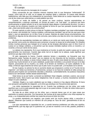 Louise L. Hay Usted puede sanar su vida
El cuerpo
"Con amor escucho los mensajes de mi cuerpo.”
Estoy convencida de que nosotros mismos creamos todo lo que llamamos "enfermedad". El
cuerpo, como todo en la vida, es un espejo de nuestras ideas y creencias. El cuerpo está siempre
hablándonos; sólo falta que nos molestemos en escucharlo. Cada célula de su cuerpo responde a cada
una de las cosas que usted piensa y a cada palabra que dice.
Cuando un modo de hablar y de pensar se hace continuo, termina expresándose en
comportamientos y posturas corporales, en formas de estar y de "mal estar". La persona que tiene
continuamente un gesto ceñudo no se lo creó teniendo ideas alegres ni sentimientos de amor. La cara y
el cuerpo de los ancianos muestra con toda claridad la forma en que han pensado durante toda una
vida. ¿Qué cara tendrá usted a los ochenta años?
En este capítulo no sólo incluyo mi lista de "modelos mentales probables" que crean enfermedades
en el cuerpo, sino también los "nuevos modelos o afirmaciones mentales" que se han de usar para crear
salud, y que ya aparecieron en mi libro Curar el cuerpo. Además de estas breves enumeraciones, me
detendré en algunas de las afecciones más comunes, para darles una idea de cómo nos creamos estos
problemas.
No todos los equivalentes mentales son válidos en un ciento por ciento para todos. Sin embargo,
nos servirán como punto de referencia para comenzar a buscar la causa de la enfermedad. En Estados
Unidos muchas personas que trabajan en el campo de las terapias alternativas usan mi libro Curar el
cuerpo en su trabajo cotidiano, y encuentran que las causas mentales explican entre un noventa y un
noventa y cinco por ciento de los casos.
La cabeza nos representa. Es lo que mostramos al mundo, la parte de nuestro cuerpo por la cual
generalmente nos reconocen. Cuando algo anda mal en la región de la cabeza, suele significar que
sentimos que algo anda mal en "nosotros".
El pelo representa la fuerza. Cuando estamos tensos y asustados, es frecuente que nos
fabriquemos estas "bandas de acero" que se originan en los músculos de los hombros y desde allí
suben a lo alto de la cabeza; a veces incluso rodean los ojos. El pelo crece desde los folículos pilosos, y
cuando hay mucha tensión en el cuero cabelludo, puede estar sometido a una presión tal que no le deja
respirar, provocando así su muerte y su caída. Si la tensión se mantiene y el cuero cabelludo no se
relaja, el folículo sigue estando tan tenso que el pelo nuevo no puede salir, y el resultado es la calvicie.
En las mujeres, la calvicie ha ido en aumento desde que empezaron a entrar en el "mundo de los
negocios", con todas sus tensiones y frustraciones, aunque no se hace tan evidente en ellas porque las
pelucas para mujeres son sumamente naturales y atractivas. Lamentablemente, los postizos masculinos
todavía son demasiado visibles desde bastante lejos.
Estar tenso no es ser fuerte. La tensión es debilidad. Estar relajado, centrado y sereno, eso es ser
realmente fuerte. Sería bueno que todos relajásemos más el cuerpo, y muchos necesitamos también
relajar el cuero cabelludo.
Inténtelo. Dígale a su cuero cabelludo que se relaje, y observe si hay alguna diferencia. Si tiene
una sensación perceptible de relajación, yo le diría que practique con frecuencia este ejercicio.
Los oídos representan la capacidad de oír. Cuando hay problemas con los oídos, eso suele
significar que a uno le está pasando algo de lo que no se quiere enterar. El dolor de oídos indica que lo
que se oye provoca enfado.
Se trata de un dolor común en los niños, que a menudo tienen que oír en casa cosas que
realmente no quieren escuchar. Con frecuencia, las normas de la casa prohíben a los niños expresar su
enojo, y su incapacidad para cambiar las cosas les provoca el dolor de oídos.
La sordera representa una negativa, que puede venir de mucho tiempo atrás, a escuchar a
alguien. Observen que cuando un miembro de una pareja es "duro de oído", generalmente el otro es
charlatán.
Los ojos representan la capacidad de ver, y cuando tenemos problemas con ellos eso significa,
generalmente, que hay algo que no queremos ver, ya sea en nosotros o en la vida, pasada, presente o
futura.
55 de 92
 